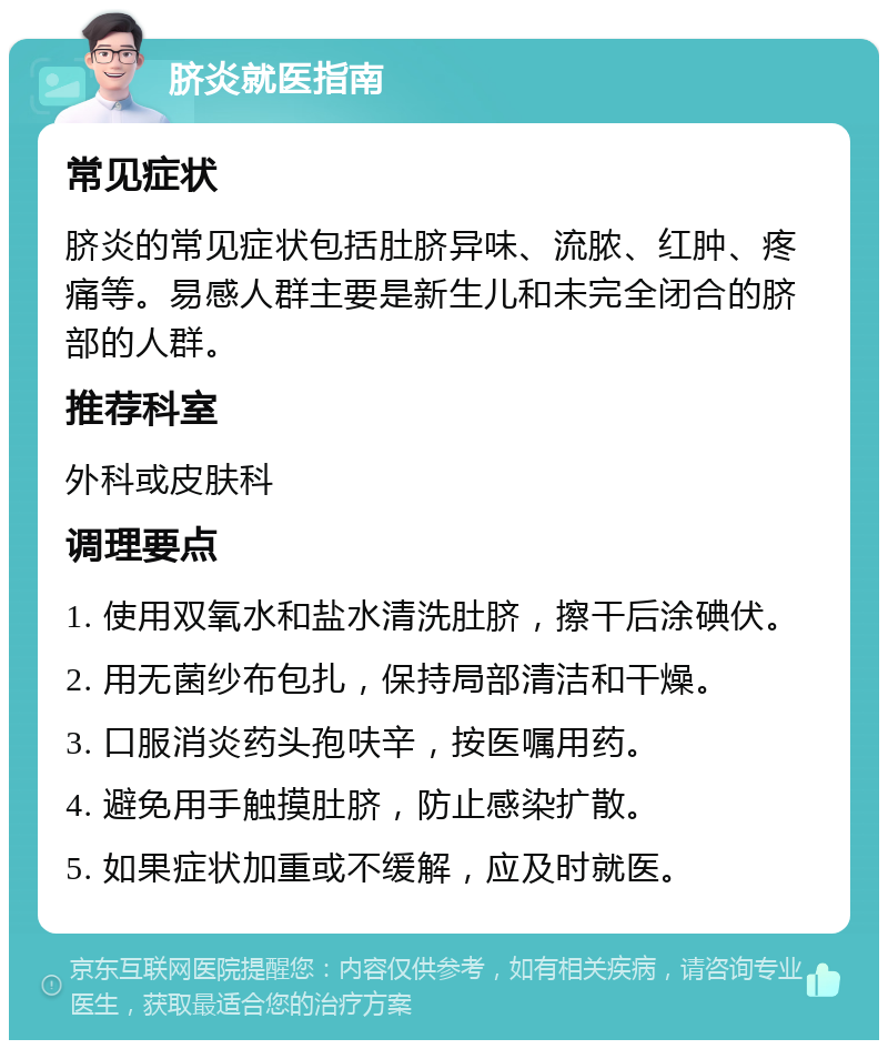 脐炎就医指南 常见症状 脐炎的常见症状包括肚脐异味、流脓、红肿、疼痛等。易感人群主要是新生儿和未完全闭合的脐部的人群。 推荐科室 外科或皮肤科 调理要点 1. 使用双氧水和盐水清洗肚脐，擦干后涂碘伏。 2. 用无菌纱布包扎，保持局部清洁和干燥。 3. 口服消炎药头孢呋辛，按医嘱用药。 4. 避免用手触摸肚脐，防止感染扩散。 5. 如果症状加重或不缓解，应及时就医。