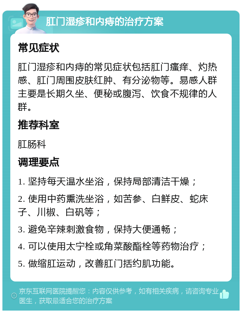 肛门湿疹和内痔的治疗方案 常见症状 肛门湿疹和内痔的常见症状包括肛门瘙痒、灼热感、肛门周围皮肤红肿、有分泌物等。易感人群主要是长期久坐、便秘或腹泻、饮食不规律的人群。 推荐科室 肛肠科 调理要点 1. 坚持每天温水坐浴，保持局部清洁干燥； 2. 使用中药熏洗坐浴，如苦参、白鲜皮、蛇床子、川椒、白矾等； 3. 避免辛辣刺激食物，保持大便通畅； 4. 可以使用太宁栓或角菜酸酯栓等药物治疗； 5. 做缩肛运动，改善肛门括约肌功能。