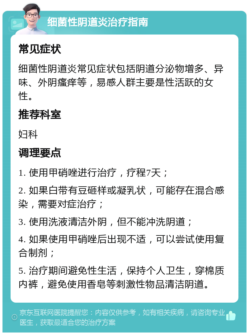 细菌性阴道炎治疗指南 常见症状 细菌性阴道炎常见症状包括阴道分泌物增多、异味、外阴瘙痒等，易感人群主要是性活跃的女性。 推荐科室 妇科 调理要点 1. 使用甲硝唑进行治疗，疗程7天； 2. 如果白带有豆砸样或凝乳状，可能存在混合感染，需要对症治疗； 3. 使用洗液清洁外阴，但不能冲洗阴道； 4. 如果使用甲硝唑后出现不适，可以尝试使用复合制剂； 5. 治疗期间避免性生活，保持个人卫生，穿棉质内裤，避免使用香皂等刺激性物品清洁阴道。