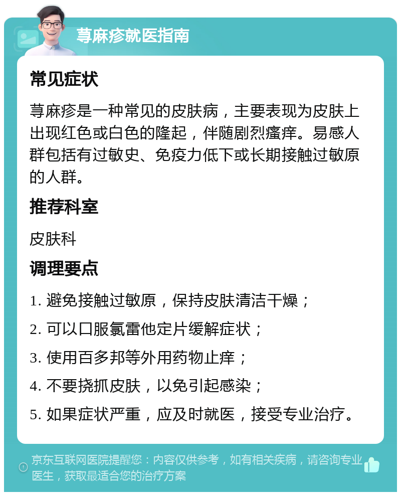 荨麻疹就医指南 常见症状 荨麻疹是一种常见的皮肤病，主要表现为皮肤上出现红色或白色的隆起，伴随剧烈瘙痒。易感人群包括有过敏史、免疫力低下或长期接触过敏原的人群。 推荐科室 皮肤科 调理要点 1. 避免接触过敏原，保持皮肤清洁干燥； 2. 可以口服氯雷他定片缓解症状； 3. 使用百多邦等外用药物止痒； 4. 不要挠抓皮肤，以免引起感染； 5. 如果症状严重，应及时就医，接受专业治疗。