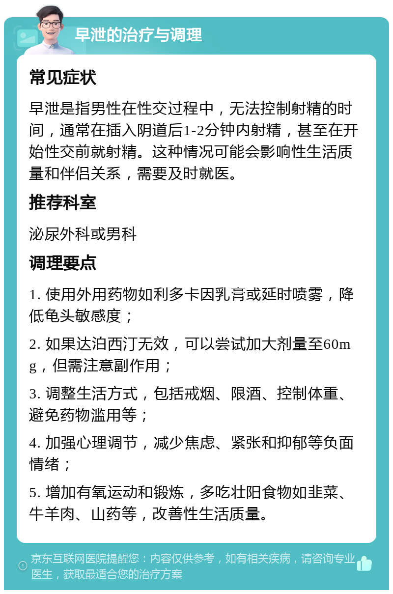 早泄的治疗与调理 常见症状 早泄是指男性在性交过程中，无法控制射精的时间，通常在插入阴道后1-2分钟内射精，甚至在开始性交前就射精。这种情况可能会影响性生活质量和伴侣关系，需要及时就医。 推荐科室 泌尿外科或男科 调理要点 1. 使用外用药物如利多卡因乳膏或延时喷雾，降低龟头敏感度； 2. 如果达泊西汀无效，可以尝试加大剂量至60mg，但需注意副作用； 3. 调整生活方式，包括戒烟、限酒、控制体重、避免药物滥用等； 4. 加强心理调节，减少焦虑、紧张和抑郁等负面情绪； 5. 增加有氧运动和锻炼，多吃壮阳食物如韭菜、牛羊肉、山药等，改善性生活质量。