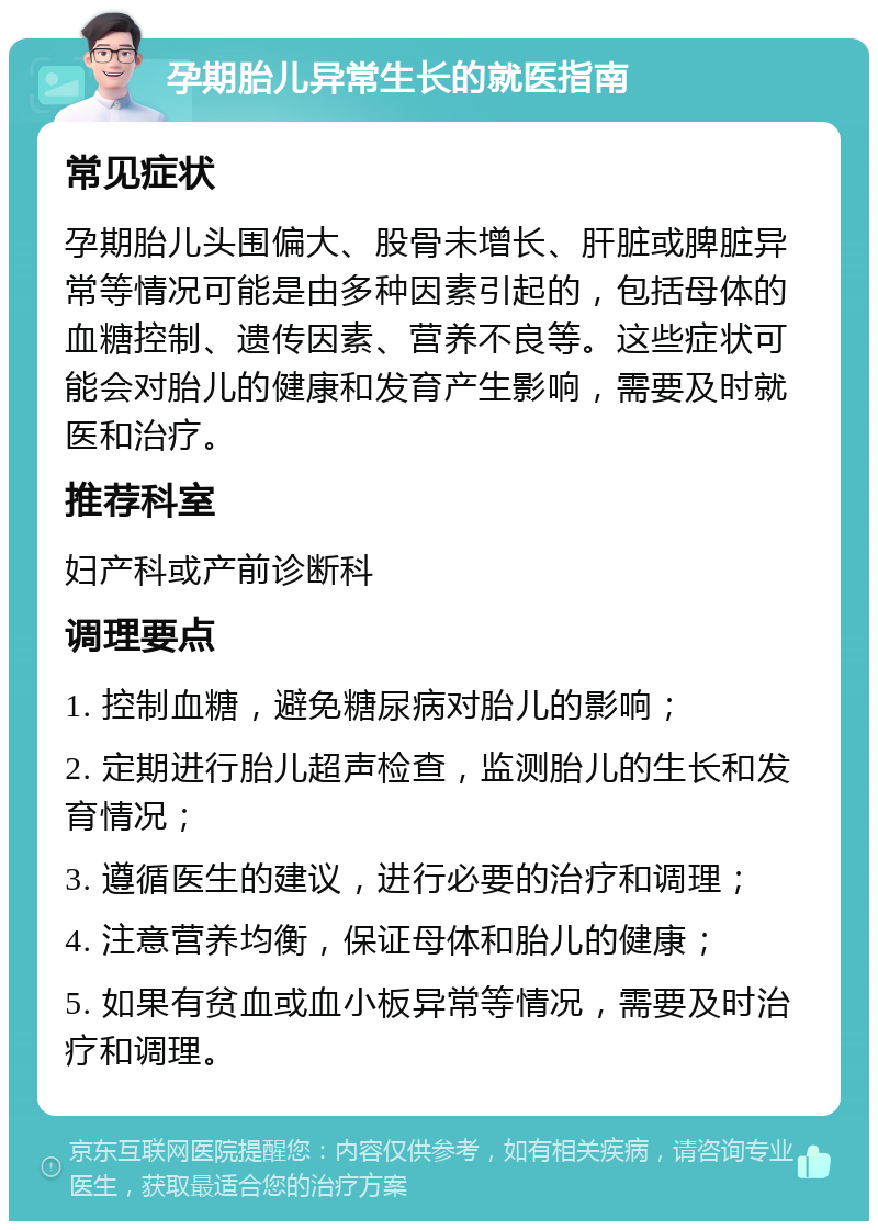 孕期胎儿异常生长的就医指南 常见症状 孕期胎儿头围偏大、股骨未增长、肝脏或脾脏异常等情况可能是由多种因素引起的，包括母体的血糖控制、遗传因素、营养不良等。这些症状可能会对胎儿的健康和发育产生影响，需要及时就医和治疗。 推荐科室 妇产科或产前诊断科 调理要点 1. 控制血糖，避免糖尿病对胎儿的影响； 2. 定期进行胎儿超声检查，监测胎儿的生长和发育情况； 3. 遵循医生的建议，进行必要的治疗和调理； 4. 注意营养均衡，保证母体和胎儿的健康； 5. 如果有贫血或血小板异常等情况，需要及时治疗和调理。