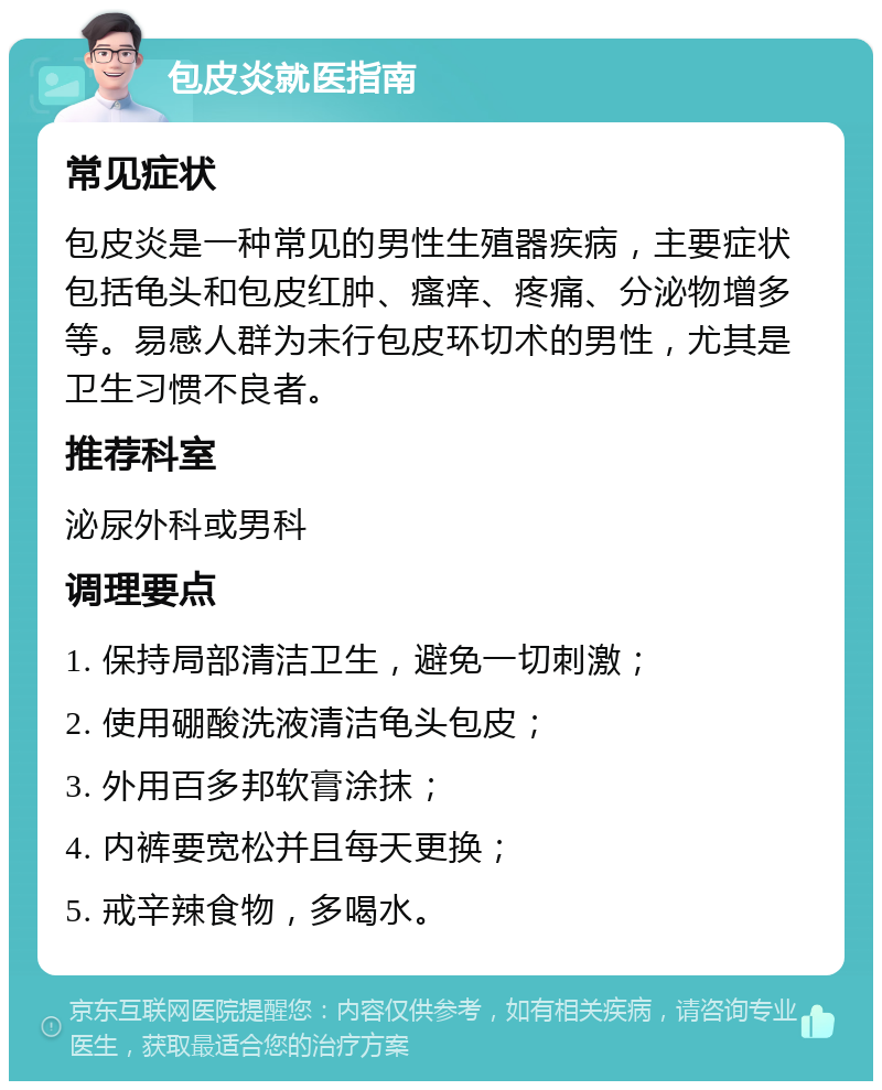 包皮炎就医指南 常见症状 包皮炎是一种常见的男性生殖器疾病，主要症状包括龟头和包皮红肿、瘙痒、疼痛、分泌物增多等。易感人群为未行包皮环切术的男性，尤其是卫生习惯不良者。 推荐科室 泌尿外科或男科 调理要点 1. 保持局部清洁卫生，避免一切刺激； 2. 使用硼酸洗液清洁龟头包皮； 3. 外用百多邦软膏涂抹； 4. 内裤要宽松并且每天更换； 5. 戒辛辣食物，多喝水。