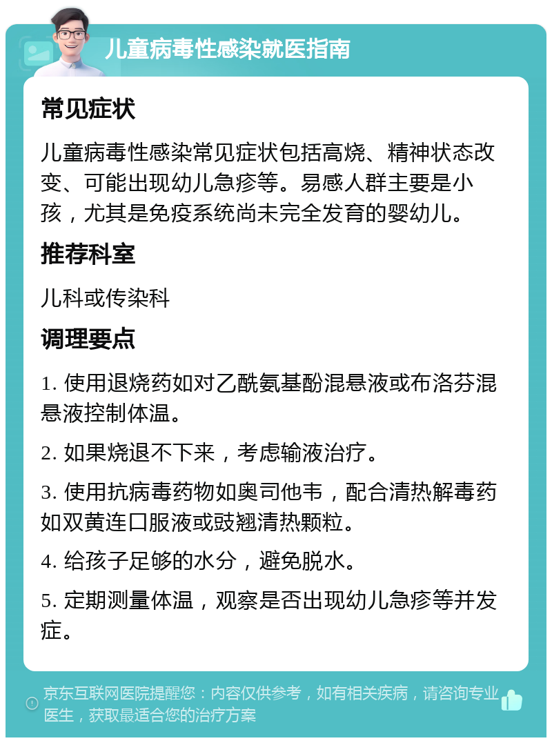 儿童病毒性感染就医指南 常见症状 儿童病毒性感染常见症状包括高烧、精神状态改变、可能出现幼儿急疹等。易感人群主要是小孩，尤其是免疫系统尚未完全发育的婴幼儿。 推荐科室 儿科或传染科 调理要点 1. 使用退烧药如对乙酰氨基酚混悬液或布洛芬混悬液控制体温。 2. 如果烧退不下来，考虑输液治疗。 3. 使用抗病毒药物如奥司他韦，配合清热解毒药如双黄连口服液或豉翘清热颗粒。 4. 给孩子足够的水分，避免脱水。 5. 定期测量体温，观察是否出现幼儿急疹等并发症。