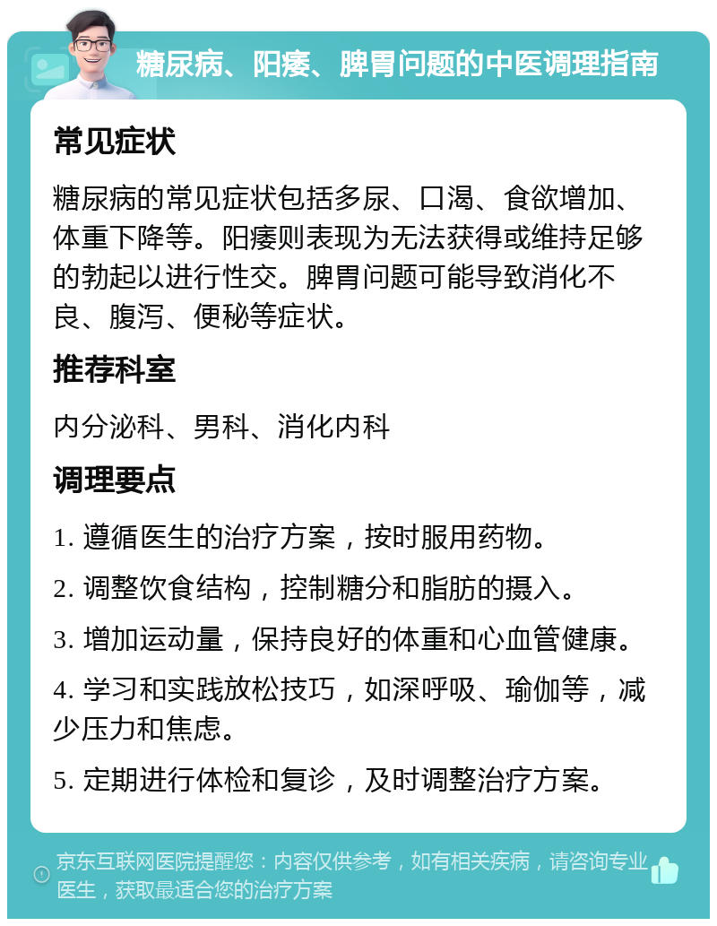 糖尿病、阳痿、脾胃问题的中医调理指南 常见症状 糖尿病的常见症状包括多尿、口渴、食欲增加、体重下降等。阳痿则表现为无法获得或维持足够的勃起以进行性交。脾胃问题可能导致消化不良、腹泻、便秘等症状。 推荐科室 内分泌科、男科、消化内科 调理要点 1. 遵循医生的治疗方案，按时服用药物。 2. 调整饮食结构，控制糖分和脂肪的摄入。 3. 增加运动量，保持良好的体重和心血管健康。 4. 学习和实践放松技巧，如深呼吸、瑜伽等，减少压力和焦虑。 5. 定期进行体检和复诊，及时调整治疗方案。