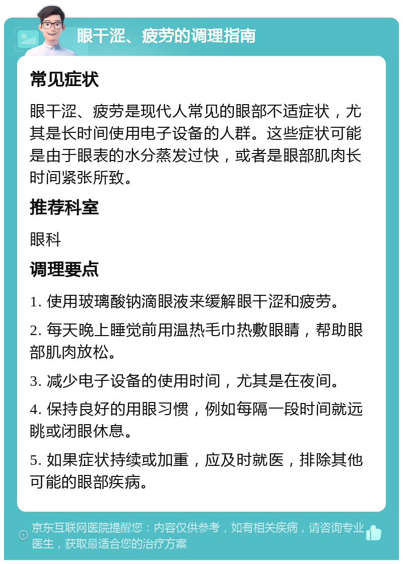 眼干涩、疲劳的调理指南 常见症状 眼干涩、疲劳是现代人常见的眼部不适症状，尤其是长时间使用电子设备的人群。这些症状可能是由于眼表的水分蒸发过快，或者是眼部肌肉长时间紧张所致。 推荐科室 眼科 调理要点 1. 使用玻璃酸钠滴眼液来缓解眼干涩和疲劳。 2. 每天晚上睡觉前用温热毛巾热敷眼睛，帮助眼部肌肉放松。 3. 减少电子设备的使用时间，尤其是在夜间。 4. 保持良好的用眼习惯，例如每隔一段时间就远眺或闭眼休息。 5. 如果症状持续或加重，应及时就医，排除其他可能的眼部疾病。