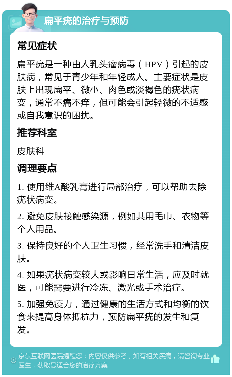 扁平疣的治疗与预防 常见症状 扁平疣是一种由人乳头瘤病毒（HPV）引起的皮肤病，常见于青少年和年轻成人。主要症状是皮肤上出现扁平、微小、肉色或淡褐色的疣状病变，通常不痛不痒，但可能会引起轻微的不适感或自我意识的困扰。 推荐科室 皮肤科 调理要点 1. 使用维A酸乳膏进行局部治疗，可以帮助去除疣状病变。 2. 避免皮肤接触感染源，例如共用毛巾、衣物等个人用品。 3. 保持良好的个人卫生习惯，经常洗手和清洁皮肤。 4. 如果疣状病变较大或影响日常生活，应及时就医，可能需要进行冷冻、激光或手术治疗。 5. 加强免疫力，通过健康的生活方式和均衡的饮食来提高身体抵抗力，预防扁平疣的发生和复发。