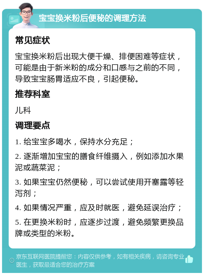 宝宝换米粉后便秘的调理方法 常见症状 宝宝换米粉后出现大便干燥、排便困难等症状，可能是由于新米粉的成分和口感与之前的不同，导致宝宝肠胃适应不良，引起便秘。 推荐科室 儿科 调理要点 1. 给宝宝多喝水，保持水分充足； 2. 逐渐增加宝宝的膳食纤维摄入，例如添加水果泥或蔬菜泥； 3. 如果宝宝仍然便秘，可以尝试使用开塞露等轻泻剂； 4. 如果情况严重，应及时就医，避免延误治疗； 5. 在更换米粉时，应逐步过渡，避免频繁更换品牌或类型的米粉。