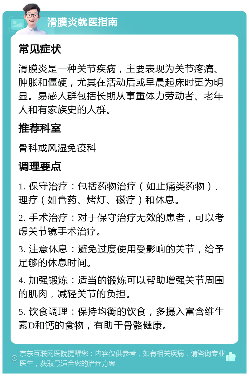 滑膜炎就医指南 常见症状 滑膜炎是一种关节疾病，主要表现为关节疼痛、肿胀和僵硬，尤其在活动后或早晨起床时更为明显。易感人群包括长期从事重体力劳动者、老年人和有家族史的人群。 推荐科室 骨科或风湿免疫科 调理要点 1. 保守治疗：包括药物治疗（如止痛类药物）、理疗（如膏药、烤灯、磁疗）和休息。 2. 手术治疗：对于保守治疗无效的患者，可以考虑关节镜手术治疗。 3. 注意休息：避免过度使用受影响的关节，给予足够的休息时间。 4. 加强锻炼：适当的锻炼可以帮助增强关节周围的肌肉，减轻关节的负担。 5. 饮食调理：保持均衡的饮食，多摄入富含维生素D和钙的食物，有助于骨骼健康。