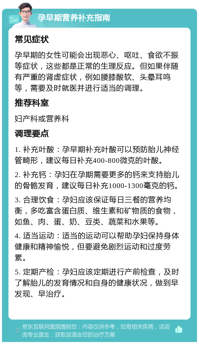 孕早期营养补充指南 常见症状 孕早期的女性可能会出现恶心、呕吐、食欲不振等症状，这些都是正常的生理反应。但如果伴随有严重的肾虚症状，例如腰膝酸软、头晕耳鸣等，需要及时就医并进行适当的调理。 推荐科室 妇产科或营养科 调理要点 1. 补充叶酸：孕早期补充叶酸可以预防胎儿神经管畸形，建议每日补充400-800微克的叶酸。 2. 补充钙：孕妇在孕期需要更多的钙来支持胎儿的骨骼发育，建议每日补充1000-1300毫克的钙。 3. 合理饮食：孕妇应该保证每日三餐的营养均衡，多吃富含蛋白质、维生素和矿物质的食物，如鱼、肉、蛋、奶、豆类、蔬菜和水果等。 4. 适当运动：适当的运动可以帮助孕妇保持身体健康和精神愉悦，但要避免剧烈运动和过度劳累。 5. 定期产检：孕妇应该定期进行产前检查，及时了解胎儿的发育情况和自身的健康状况，做到早发现、早治疗。