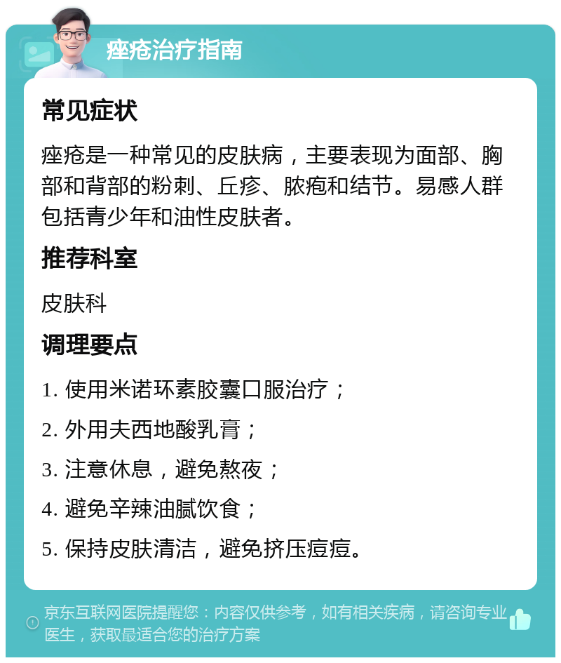 痤疮治疗指南 常见症状 痤疮是一种常见的皮肤病，主要表现为面部、胸部和背部的粉刺、丘疹、脓疱和结节。易感人群包括青少年和油性皮肤者。 推荐科室 皮肤科 调理要点 1. 使用米诺环素胶囊口服治疗； 2. 外用夫西地酸乳膏； 3. 注意休息，避免熬夜； 4. 避免辛辣油腻饮食； 5. 保持皮肤清洁，避免挤压痘痘。