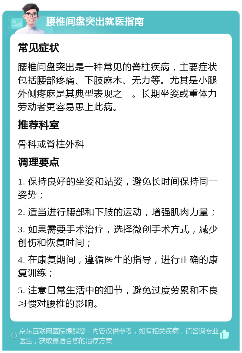 腰椎间盘突出就医指南 常见症状 腰椎间盘突出是一种常见的脊柱疾病，主要症状包括腰部疼痛、下肢麻木、无力等。尤其是小腿外侧疼麻是其典型表现之一。长期坐姿或重体力劳动者更容易患上此病。 推荐科室 骨科或脊柱外科 调理要点 1. 保持良好的坐姿和站姿，避免长时间保持同一姿势； 2. 适当进行腰部和下肢的运动，增强肌肉力量； 3. 如果需要手术治疗，选择微创手术方式，减少创伤和恢复时间； 4. 在康复期间，遵循医生的指导，进行正确的康复训练； 5. 注意日常生活中的细节，避免过度劳累和不良习惯对腰椎的影响。