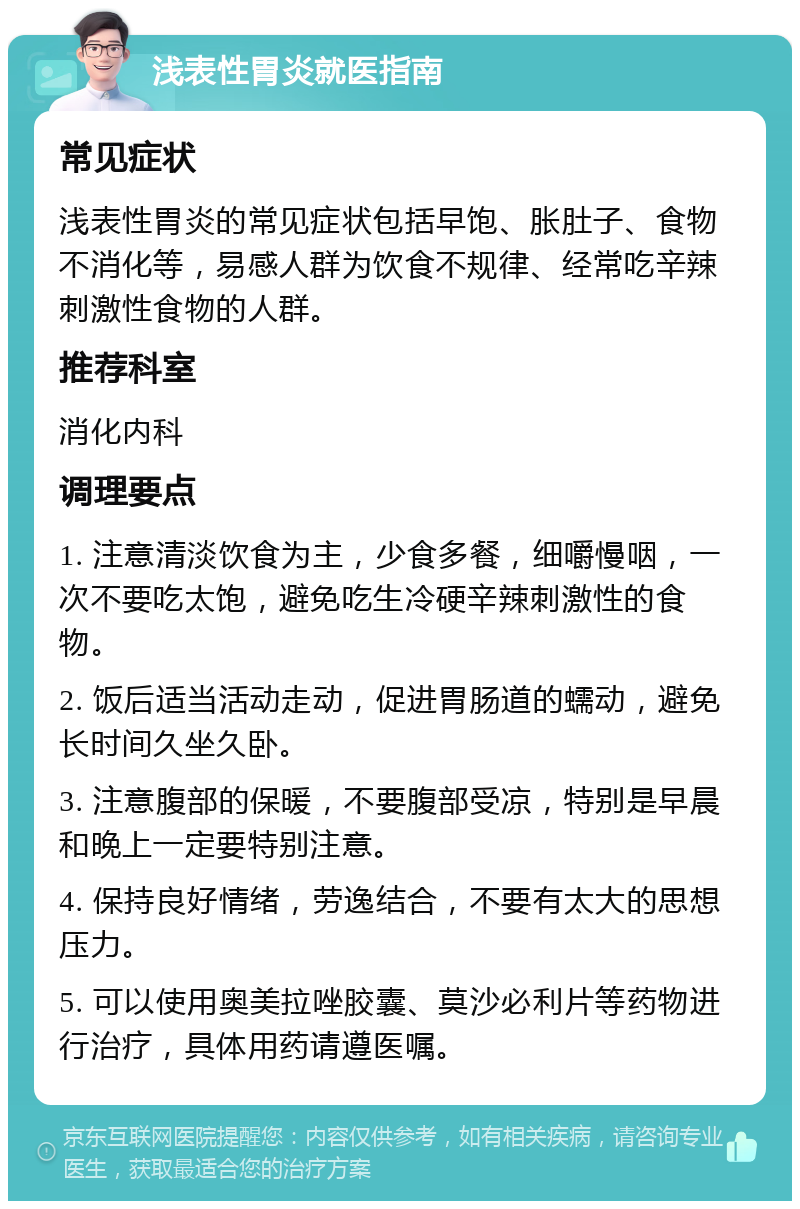 浅表性胃炎就医指南 常见症状 浅表性胃炎的常见症状包括早饱、胀肚子、食物不消化等，易感人群为饮食不规律、经常吃辛辣刺激性食物的人群。 推荐科室 消化内科 调理要点 1. 注意清淡饮食为主，少食多餐，细嚼慢咽，一次不要吃太饱，避免吃生冷硬辛辣刺激性的食物。 2. 饭后适当活动走动，促进胃肠道的蠕动，避免长时间久坐久卧。 3. 注意腹部的保暖，不要腹部受凉，特别是早晨和晚上一定要特别注意。 4. 保持良好情绪，劳逸结合，不要有太大的思想压力。 5. 可以使用奥美拉唑胶囊、莫沙必利片等药物进行治疗，具体用药请遵医嘱。