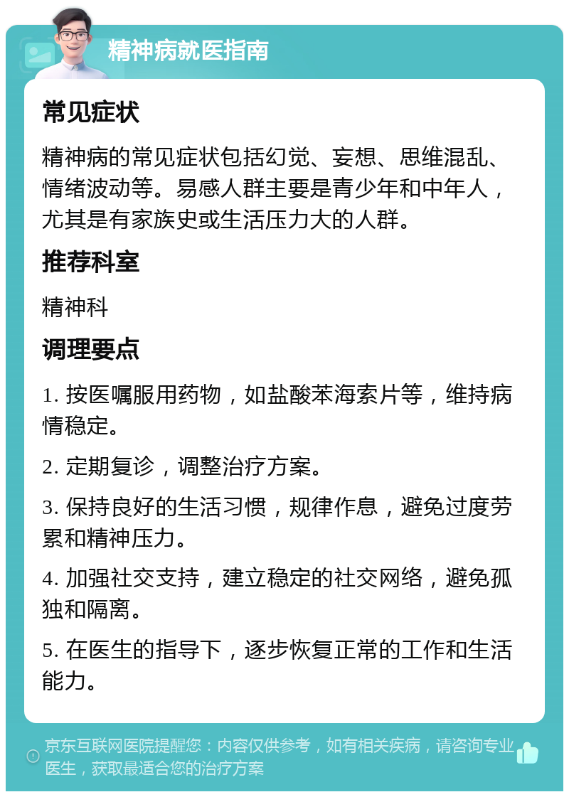 精神病就医指南 常见症状 精神病的常见症状包括幻觉、妄想、思维混乱、情绪波动等。易感人群主要是青少年和中年人，尤其是有家族史或生活压力大的人群。 推荐科室 精神科 调理要点 1. 按医嘱服用药物，如盐酸苯海索片等，维持病情稳定。 2. 定期复诊，调整治疗方案。 3. 保持良好的生活习惯，规律作息，避免过度劳累和精神压力。 4. 加强社交支持，建立稳定的社交网络，避免孤独和隔离。 5. 在医生的指导下，逐步恢复正常的工作和生活能力。