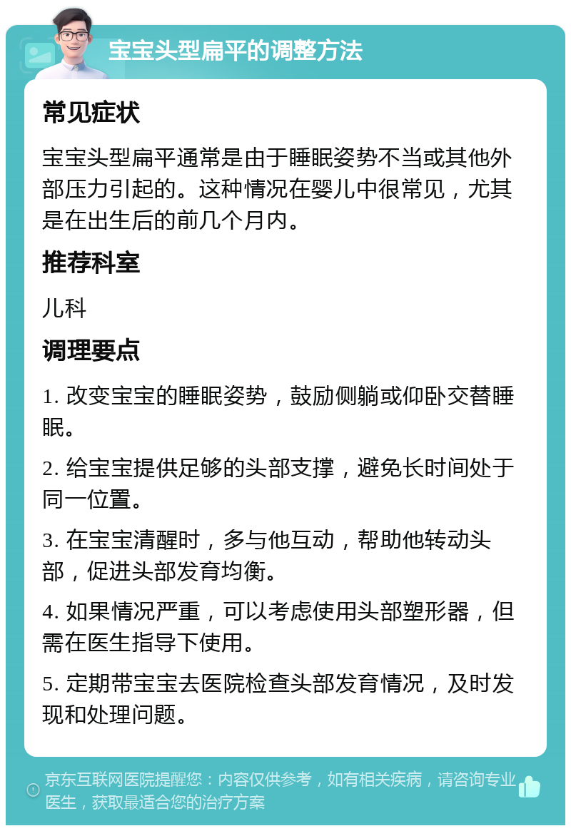 宝宝头型扁平的调整方法 常见症状 宝宝头型扁平通常是由于睡眠姿势不当或其他外部压力引起的。这种情况在婴儿中很常见，尤其是在出生后的前几个月内。 推荐科室 儿科 调理要点 1. 改变宝宝的睡眠姿势，鼓励侧躺或仰卧交替睡眠。 2. 给宝宝提供足够的头部支撑，避免长时间处于同一位置。 3. 在宝宝清醒时，多与他互动，帮助他转动头部，促进头部发育均衡。 4. 如果情况严重，可以考虑使用头部塑形器，但需在医生指导下使用。 5. 定期带宝宝去医院检查头部发育情况，及时发现和处理问题。