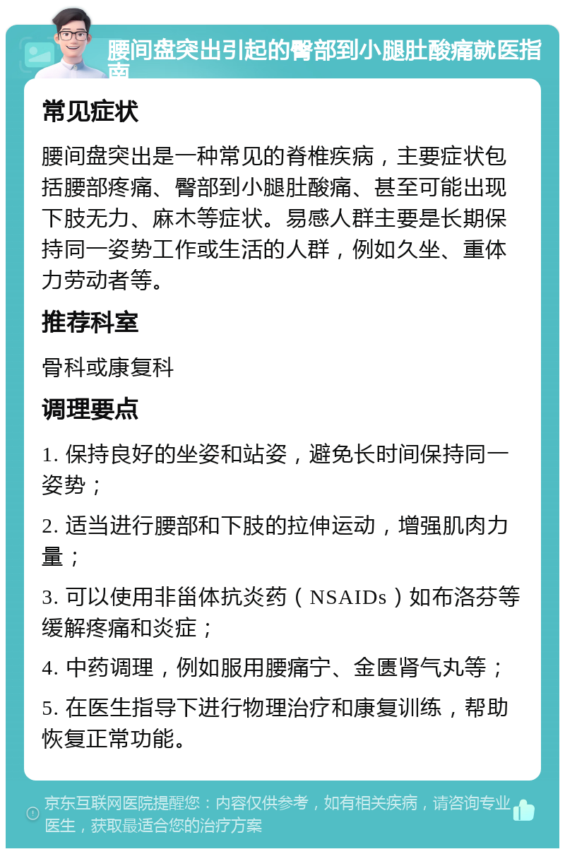 腰间盘突出引起的臀部到小腿肚酸痛就医指南 常见症状 腰间盘突出是一种常见的脊椎疾病，主要症状包括腰部疼痛、臀部到小腿肚酸痛、甚至可能出现下肢无力、麻木等症状。易感人群主要是长期保持同一姿势工作或生活的人群，例如久坐、重体力劳动者等。 推荐科室 骨科或康复科 调理要点 1. 保持良好的坐姿和站姿，避免长时间保持同一姿势； 2. 适当进行腰部和下肢的拉伸运动，增强肌肉力量； 3. 可以使用非甾体抗炎药（NSAIDs）如布洛芬等缓解疼痛和炎症； 4. 中药调理，例如服用腰痛宁、金匮肾气丸等； 5. 在医生指导下进行物理治疗和康复训练，帮助恢复正常功能。