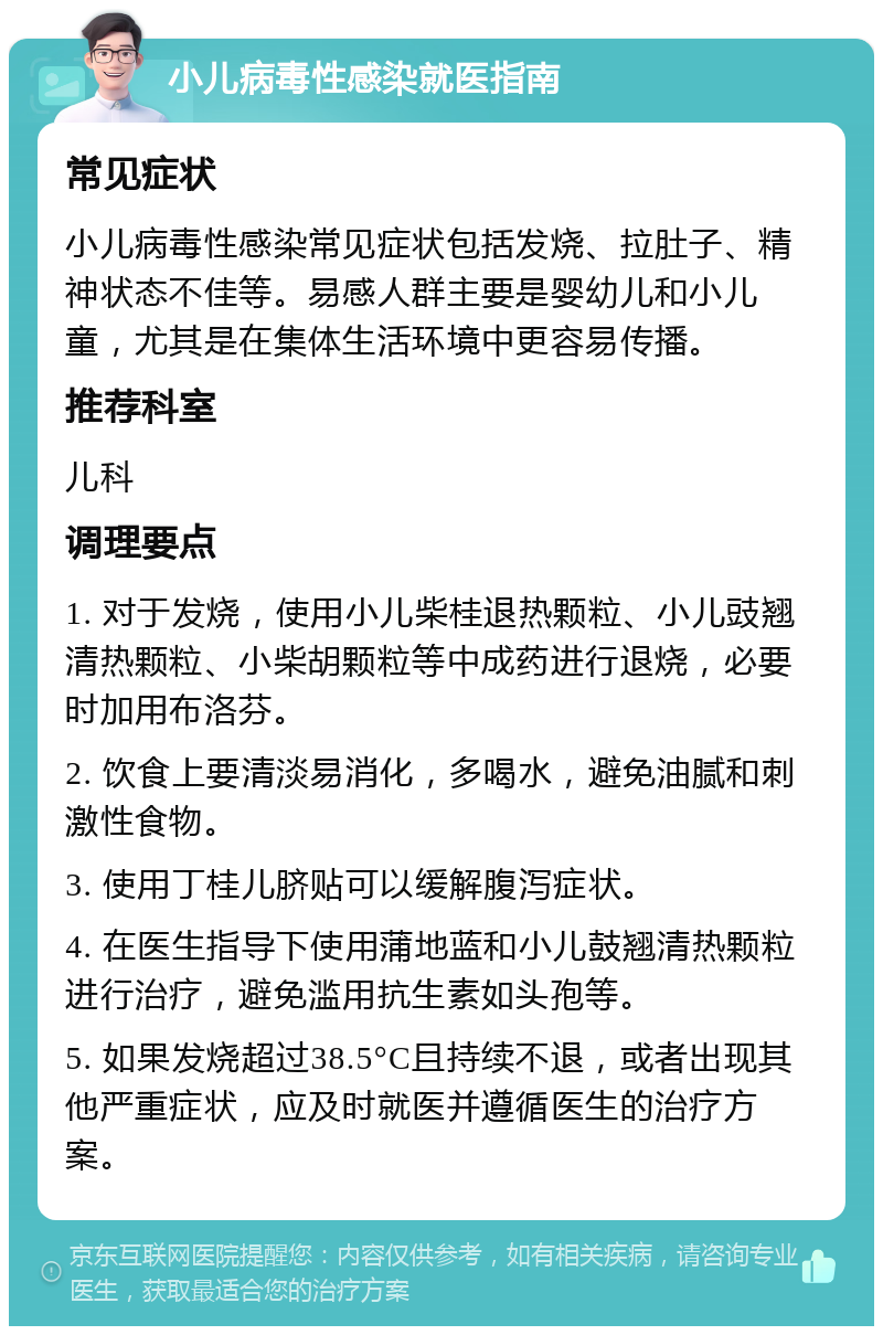 小儿病毒性感染就医指南 常见症状 小儿病毒性感染常见症状包括发烧、拉肚子、精神状态不佳等。易感人群主要是婴幼儿和小儿童，尤其是在集体生活环境中更容易传播。 推荐科室 儿科 调理要点 1. 对于发烧，使用小儿柴桂退热颗粒、小儿豉翘清热颗粒、小柴胡颗粒等中成药进行退烧，必要时加用布洛芬。 2. 饮食上要清淡易消化，多喝水，避免油腻和刺激性食物。 3. 使用丁桂儿脐贴可以缓解腹泻症状。 4. 在医生指导下使用蒲地蓝和小儿鼓翘清热颗粒进行治疗，避免滥用抗生素如头孢等。 5. 如果发烧超过38.5°C且持续不退，或者出现其他严重症状，应及时就医并遵循医生的治疗方案。