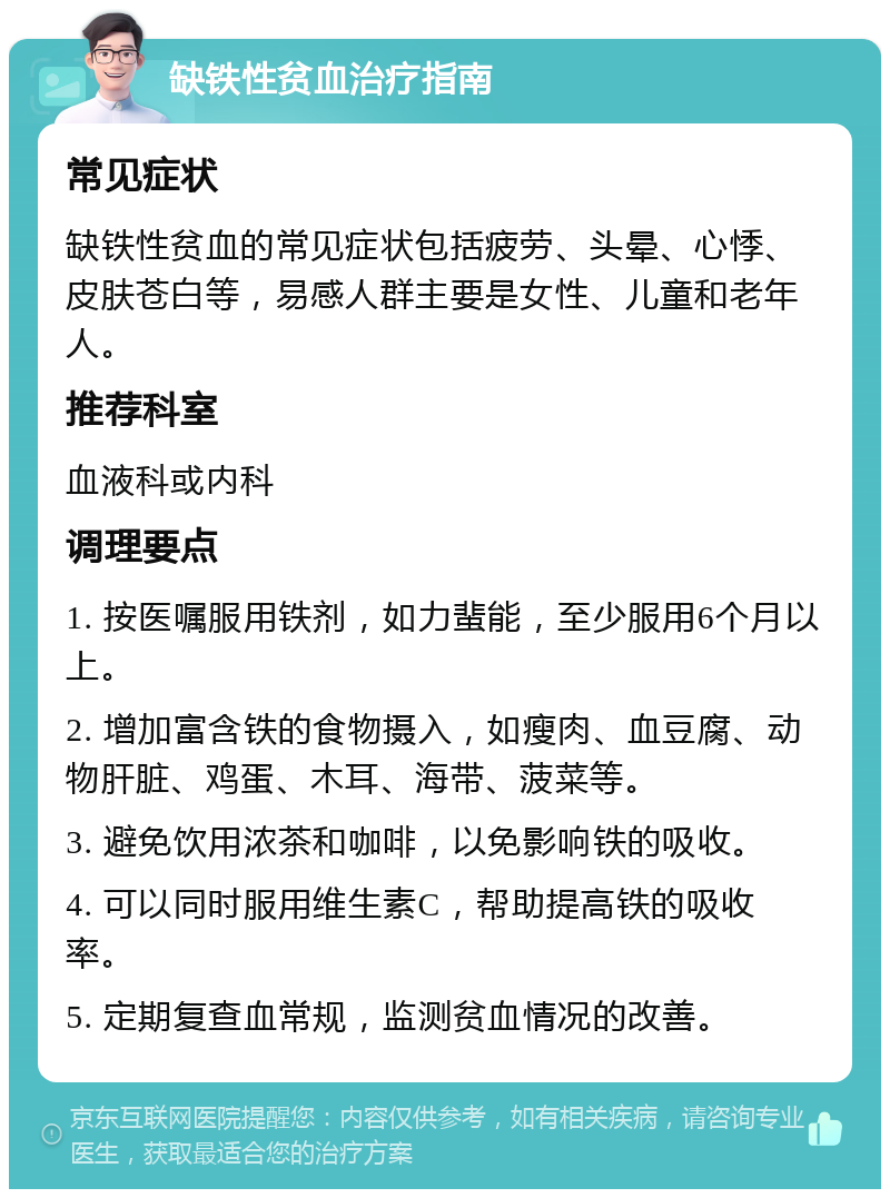 缺铁性贫血治疗指南 常见症状 缺铁性贫血的常见症状包括疲劳、头晕、心悸、皮肤苍白等，易感人群主要是女性、儿童和老年人。 推荐科室 血液科或内科 调理要点 1. 按医嘱服用铁剂，如力蜚能，至少服用6个月以上。 2. 增加富含铁的食物摄入，如瘦肉、血豆腐、动物肝脏、鸡蛋、木耳、海带、菠菜等。 3. 避免饮用浓茶和咖啡，以免影响铁的吸收。 4. 可以同时服用维生素C，帮助提高铁的吸收率。 5. 定期复查血常规，监测贫血情况的改善。