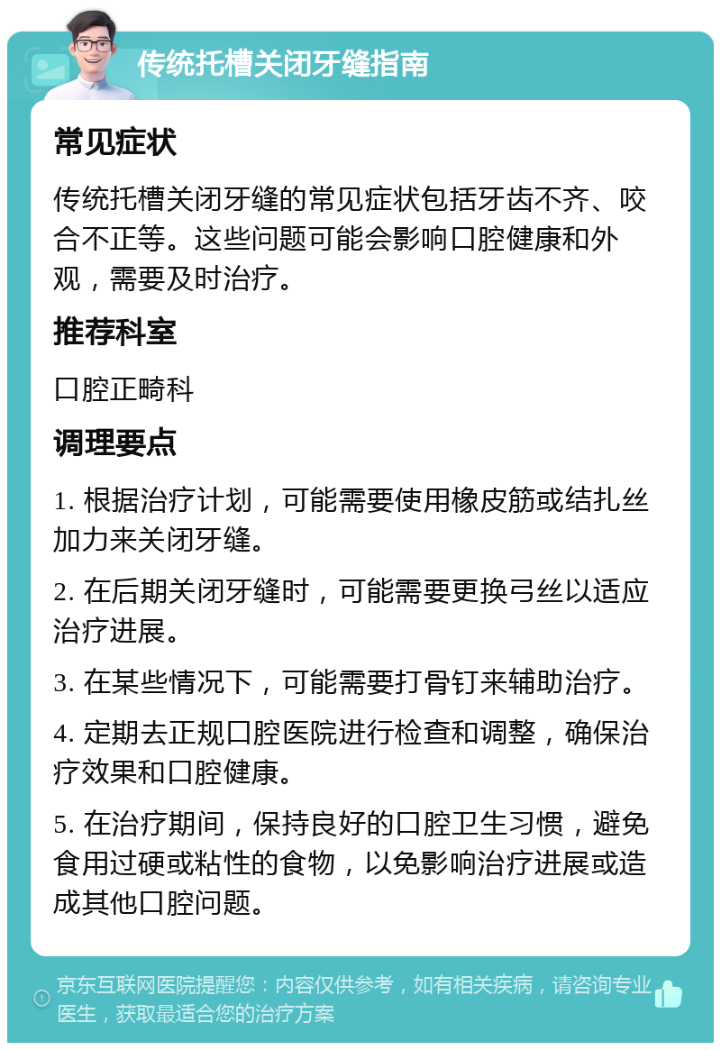 传统托槽关闭牙缝指南 常见症状 传统托槽关闭牙缝的常见症状包括牙齿不齐、咬合不正等。这些问题可能会影响口腔健康和外观，需要及时治疗。 推荐科室 口腔正畸科 调理要点 1. 根据治疗计划，可能需要使用橡皮筋或结扎丝加力来关闭牙缝。 2. 在后期关闭牙缝时，可能需要更换弓丝以适应治疗进展。 3. 在某些情况下，可能需要打骨钉来辅助治疗。 4. 定期去正规口腔医院进行检查和调整，确保治疗效果和口腔健康。 5. 在治疗期间，保持良好的口腔卫生习惯，避免食用过硬或粘性的食物，以免影响治疗进展或造成其他口腔问题。