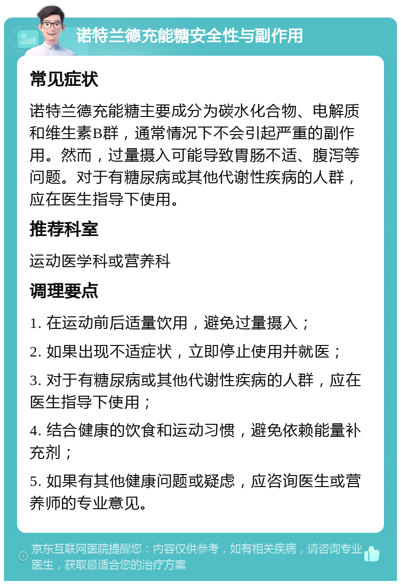 诺特兰德充能糖安全性与副作用 常见症状 诺特兰德充能糖主要成分为碳水化合物、电解质和维生素B群，通常情况下不会引起严重的副作用。然而，过量摄入可能导致胃肠不适、腹泻等问题。对于有糖尿病或其他代谢性疾病的人群，应在医生指导下使用。 推荐科室 运动医学科或营养科 调理要点 1. 在运动前后适量饮用，避免过量摄入； 2. 如果出现不适症状，立即停止使用并就医； 3. 对于有糖尿病或其他代谢性疾病的人群，应在医生指导下使用； 4. 结合健康的饮食和运动习惯，避免依赖能量补充剂； 5. 如果有其他健康问题或疑虑，应咨询医生或营养师的专业意见。