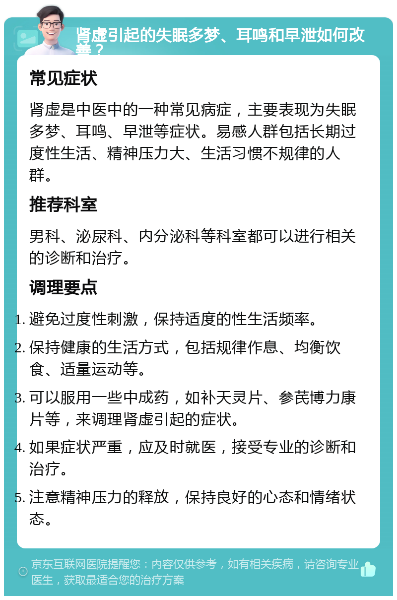 肾虚引起的失眠多梦、耳鸣和早泄如何改善？ 常见症状 肾虚是中医中的一种常见病症，主要表现为失眠多梦、耳鸣、早泄等症状。易感人群包括长期过度性生活、精神压力大、生活习惯不规律的人群。 推荐科室 男科、泌尿科、内分泌科等科室都可以进行相关的诊断和治疗。 调理要点 避免过度性刺激，保持适度的性生活频率。 保持健康的生活方式，包括规律作息、均衡饮食、适量运动等。 可以服用一些中成药，如补天灵片、参芪博力康片等，来调理肾虚引起的症状。 如果症状严重，应及时就医，接受专业的诊断和治疗。 注意精神压力的释放，保持良好的心态和情绪状态。