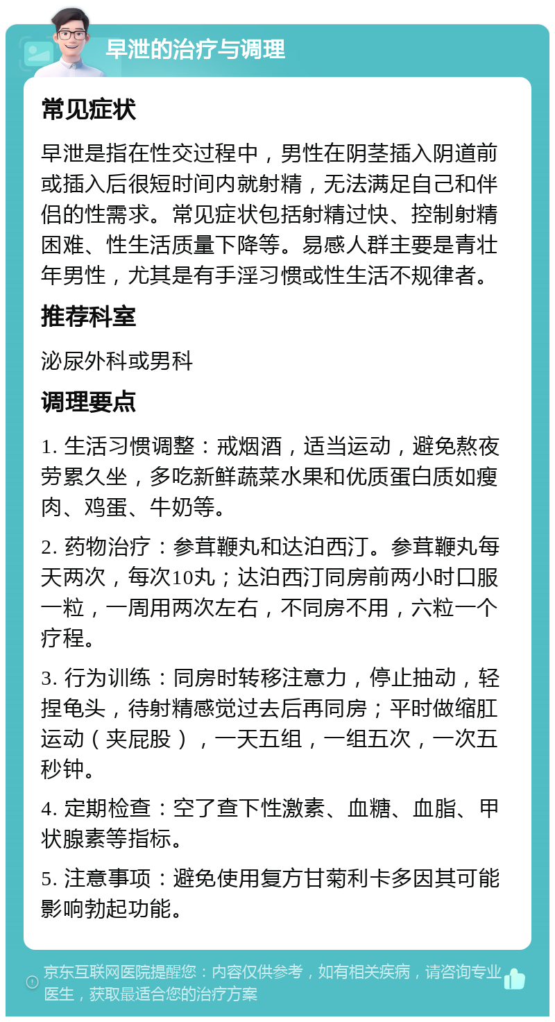 早泄的治疗与调理 常见症状 早泄是指在性交过程中，男性在阴茎插入阴道前或插入后很短时间内就射精，无法满足自己和伴侣的性需求。常见症状包括射精过快、控制射精困难、性生活质量下降等。易感人群主要是青壮年男性，尤其是有手淫习惯或性生活不规律者。 推荐科室 泌尿外科或男科 调理要点 1. 生活习惯调整：戒烟酒，适当运动，避免熬夜劳累久坐，多吃新鲜蔬菜水果和优质蛋白质如瘦肉、鸡蛋、牛奶等。 2. 药物治疗：参茸鞭丸和达泊西汀。参茸鞭丸每天两次，每次10丸；达泊西汀同房前两小时口服一粒，一周用两次左右，不同房不用，六粒一个疗程。 3. 行为训练：同房时转移注意力，停止抽动，轻捏龟头，待射精感觉过去后再同房；平时做缩肛运动（夹屁股），一天五组，一组五次，一次五秒钟。 4. 定期检查：空了查下性激素、血糖、血脂、甲状腺素等指标。 5. 注意事项：避免使用复方甘菊利卡多因其可能影响勃起功能。