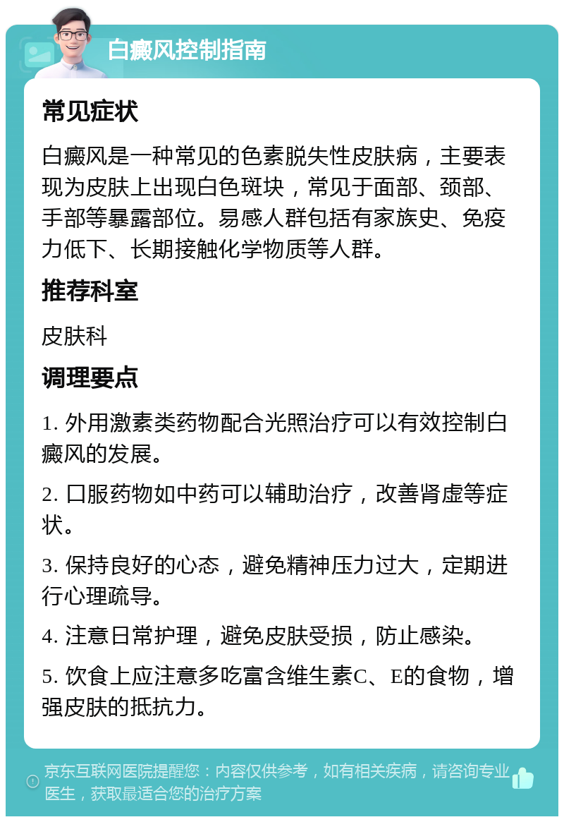 白癜风控制指南 常见症状 白癜风是一种常见的色素脱失性皮肤病，主要表现为皮肤上出现白色斑块，常见于面部、颈部、手部等暴露部位。易感人群包括有家族史、免疫力低下、长期接触化学物质等人群。 推荐科室 皮肤科 调理要点 1. 外用激素类药物配合光照治疗可以有效控制白癜风的发展。 2. 口服药物如中药可以辅助治疗，改善肾虚等症状。 3. 保持良好的心态，避免精神压力过大，定期进行心理疏导。 4. 注意日常护理，避免皮肤受损，防止感染。 5. 饮食上应注意多吃富含维生素C、E的食物，增强皮肤的抵抗力。