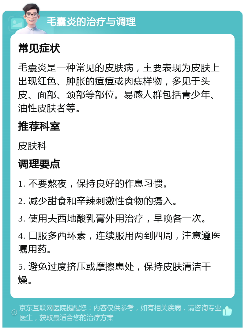 毛囊炎的治疗与调理 常见症状 毛囊炎是一种常见的皮肤病，主要表现为皮肤上出现红色、肿胀的痘痘或肉痣样物，多见于头皮、面部、颈部等部位。易感人群包括青少年、油性皮肤者等。 推荐科室 皮肤科 调理要点 1. 不要熬夜，保持良好的作息习惯。 2. 减少甜食和辛辣刺激性食物的摄入。 3. 使用夫西地酸乳膏外用治疗，早晚各一次。 4. 口服多西环素，连续服用两到四周，注意遵医嘱用药。 5. 避免过度挤压或摩擦患处，保持皮肤清洁干燥。