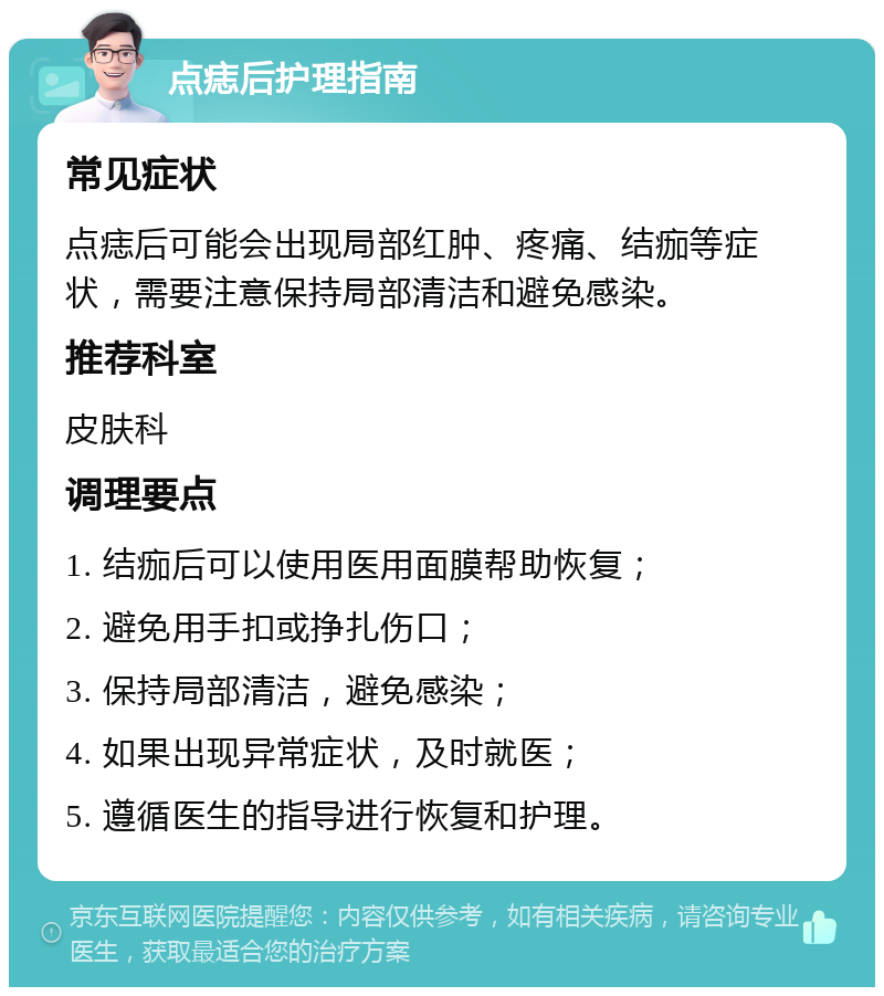 点痣后护理指南 常见症状 点痣后可能会出现局部红肿、疼痛、结痂等症状，需要注意保持局部清洁和避免感染。 推荐科室 皮肤科 调理要点 1. 结痂后可以使用医用面膜帮助恢复； 2. 避免用手扣或挣扎伤口； 3. 保持局部清洁，避免感染； 4. 如果出现异常症状，及时就医； 5. 遵循医生的指导进行恢复和护理。