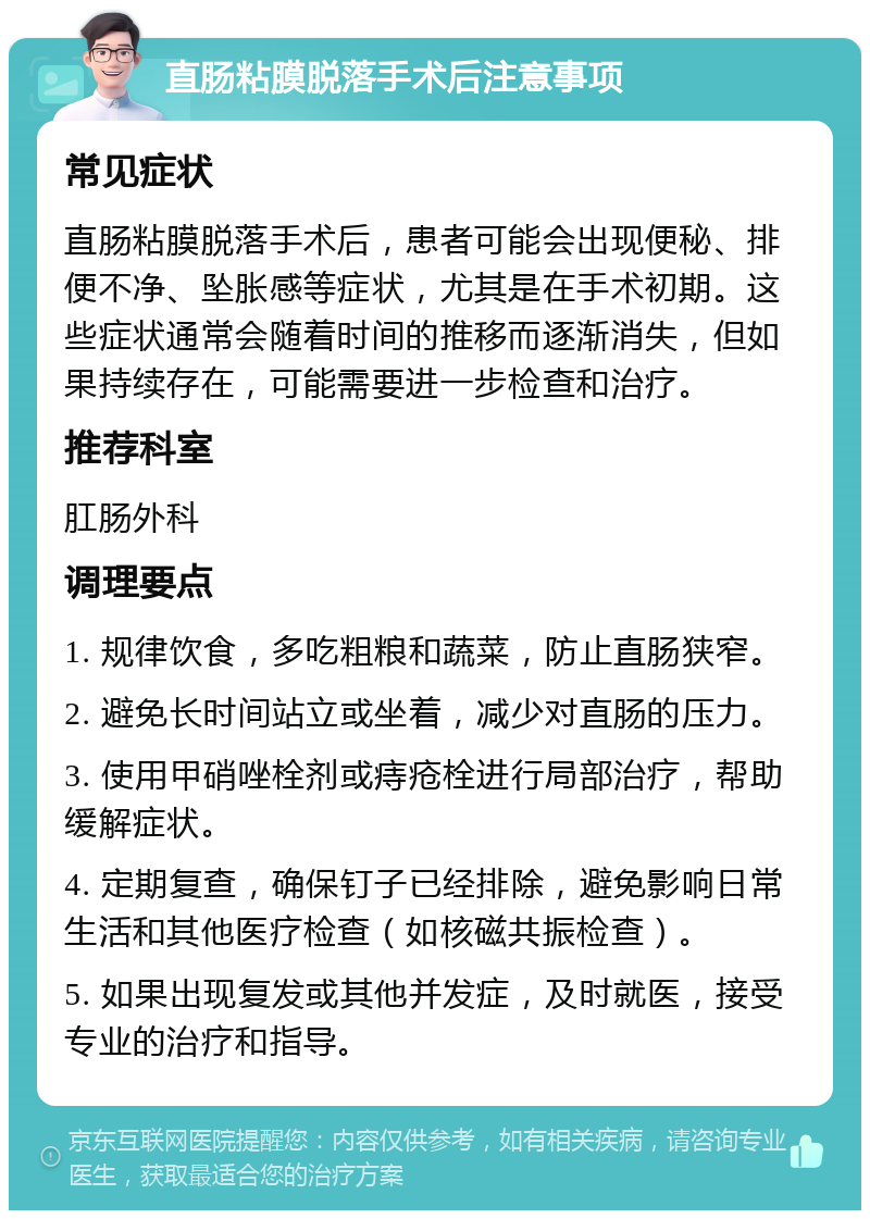 直肠粘膜脱落手术后注意事项 常见症状 直肠粘膜脱落手术后，患者可能会出现便秘、排便不净、坠胀感等症状，尤其是在手术初期。这些症状通常会随着时间的推移而逐渐消失，但如果持续存在，可能需要进一步检查和治疗。 推荐科室 肛肠外科 调理要点 1. 规律饮食，多吃粗粮和蔬菜，防止直肠狭窄。 2. 避免长时间站立或坐着，减少对直肠的压力。 3. 使用甲硝唑栓剂或痔疮栓进行局部治疗，帮助缓解症状。 4. 定期复查，确保钉子已经排除，避免影响日常生活和其他医疗检查（如核磁共振检查）。 5. 如果出现复发或其他并发症，及时就医，接受专业的治疗和指导。