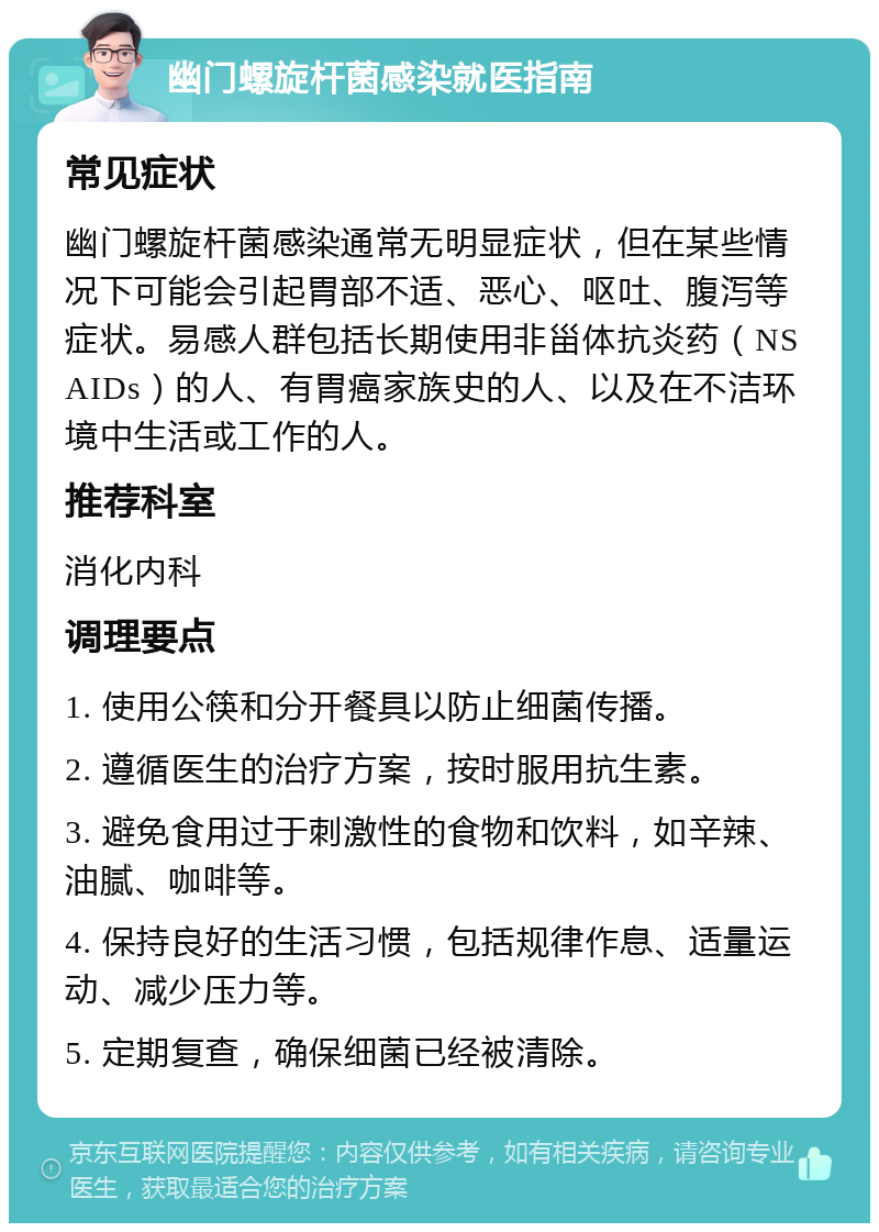 幽门螺旋杆菌感染就医指南 常见症状 幽门螺旋杆菌感染通常无明显症状，但在某些情况下可能会引起胃部不适、恶心、呕吐、腹泻等症状。易感人群包括长期使用非甾体抗炎药（NSAIDs）的人、有胃癌家族史的人、以及在不洁环境中生活或工作的人。 推荐科室 消化内科 调理要点 1. 使用公筷和分开餐具以防止细菌传播。 2. 遵循医生的治疗方案，按时服用抗生素。 3. 避免食用过于刺激性的食物和饮料，如辛辣、油腻、咖啡等。 4. 保持良好的生活习惯，包括规律作息、适量运动、减少压力等。 5. 定期复查，确保细菌已经被清除。