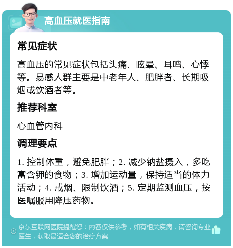 高血压就医指南 常见症状 高血压的常见症状包括头痛、眩晕、耳鸣、心悸等。易感人群主要是中老年人、肥胖者、长期吸烟或饮酒者等。 推荐科室 心血管内科 调理要点 1. 控制体重，避免肥胖；2. 减少钠盐摄入，多吃富含钾的食物；3. 增加运动量，保持适当的体力活动；4. 戒烟、限制饮酒；5. 定期监测血压，按医嘱服用降压药物。