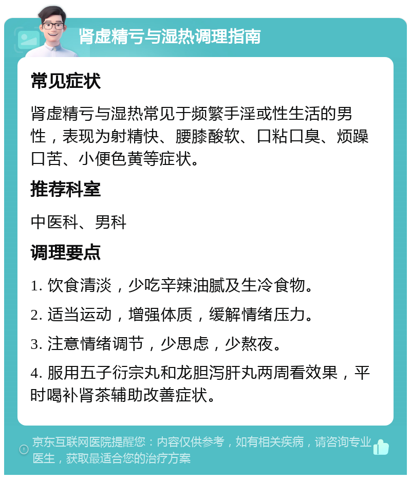 肾虚精亏与湿热调理指南 常见症状 肾虚精亏与湿热常见于频繁手淫或性生活的男性，表现为射精快、腰膝酸软、口粘口臭、烦躁口苦、小便色黄等症状。 推荐科室 中医科、男科 调理要点 1. 饮食清淡，少吃辛辣油腻及生冷食物。 2. 适当运动，增强体质，缓解情绪压力。 3. 注意情绪调节，少思虑，少熬夜。 4. 服用五子衍宗丸和龙胆泻肝丸两周看效果，平时喝补肾茶辅助改善症状。