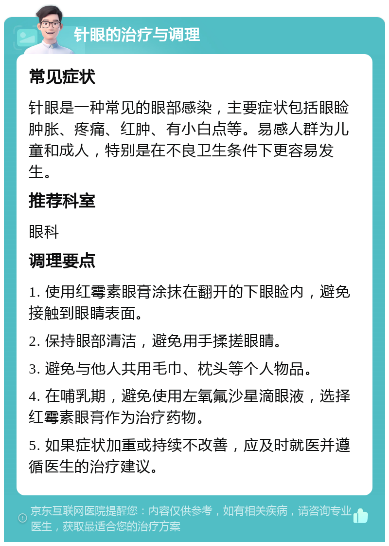 针眼的治疗与调理 常见症状 针眼是一种常见的眼部感染，主要症状包括眼睑肿胀、疼痛、红肿、有小白点等。易感人群为儿童和成人，特别是在不良卫生条件下更容易发生。 推荐科室 眼科 调理要点 1. 使用红霉素眼膏涂抹在翻开的下眼睑内，避免接触到眼睛表面。 2. 保持眼部清洁，避免用手揉搓眼睛。 3. 避免与他人共用毛巾、枕头等个人物品。 4. 在哺乳期，避免使用左氧氟沙星滴眼液，选择红霉素眼膏作为治疗药物。 5. 如果症状加重或持续不改善，应及时就医并遵循医生的治疗建议。