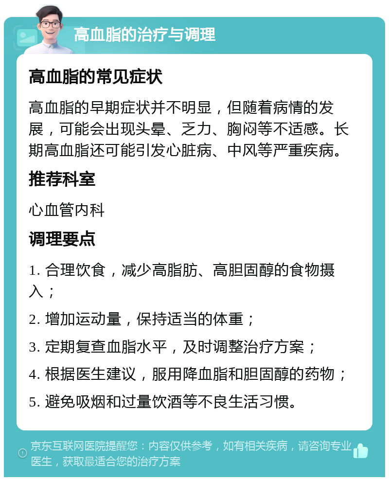 高血脂的治疗与调理 高血脂的常见症状 高血脂的早期症状并不明显，但随着病情的发展，可能会出现头晕、乏力、胸闷等不适感。长期高血脂还可能引发心脏病、中风等严重疾病。 推荐科室 心血管内科 调理要点 1. 合理饮食，减少高脂肪、高胆固醇的食物摄入； 2. 增加运动量，保持适当的体重； 3. 定期复查血脂水平，及时调整治疗方案； 4. 根据医生建议，服用降血脂和胆固醇的药物； 5. 避免吸烟和过量饮酒等不良生活习惯。