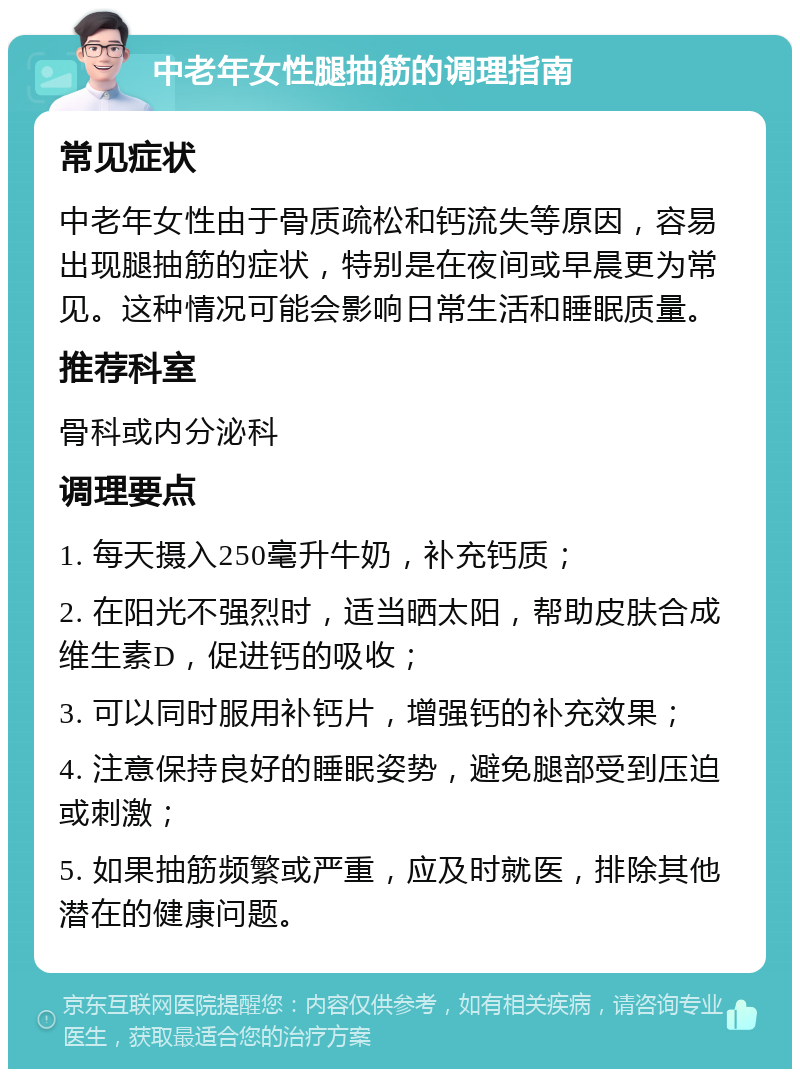 中老年女性腿抽筋的调理指南 常见症状 中老年女性由于骨质疏松和钙流失等原因，容易出现腿抽筋的症状，特别是在夜间或早晨更为常见。这种情况可能会影响日常生活和睡眠质量。 推荐科室 骨科或内分泌科 调理要点 1. 每天摄入250毫升牛奶，补充钙质； 2. 在阳光不强烈时，适当晒太阳，帮助皮肤合成维生素D，促进钙的吸收； 3. 可以同时服用补钙片，增强钙的补充效果； 4. 注意保持良好的睡眠姿势，避免腿部受到压迫或刺激； 5. 如果抽筋频繁或严重，应及时就医，排除其他潜在的健康问题。