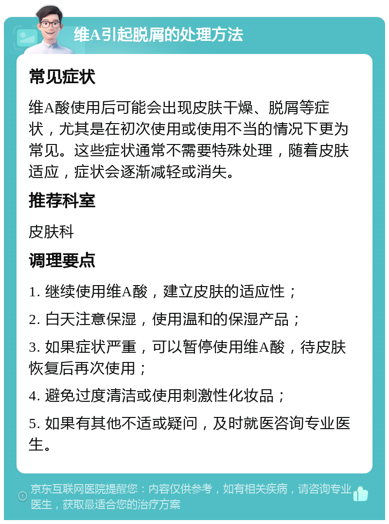 维A引起脱屑的处理方法 常见症状 维A酸使用后可能会出现皮肤干燥、脱屑等症状，尤其是在初次使用或使用不当的情况下更为常见。这些症状通常不需要特殊处理，随着皮肤适应，症状会逐渐减轻或消失。 推荐科室 皮肤科 调理要点 1. 继续使用维A酸，建立皮肤的适应性； 2. 白天注意保湿，使用温和的保湿产品； 3. 如果症状严重，可以暂停使用维A酸，待皮肤恢复后再次使用； 4. 避免过度清洁或使用刺激性化妆品； 5. 如果有其他不适或疑问，及时就医咨询专业医生。