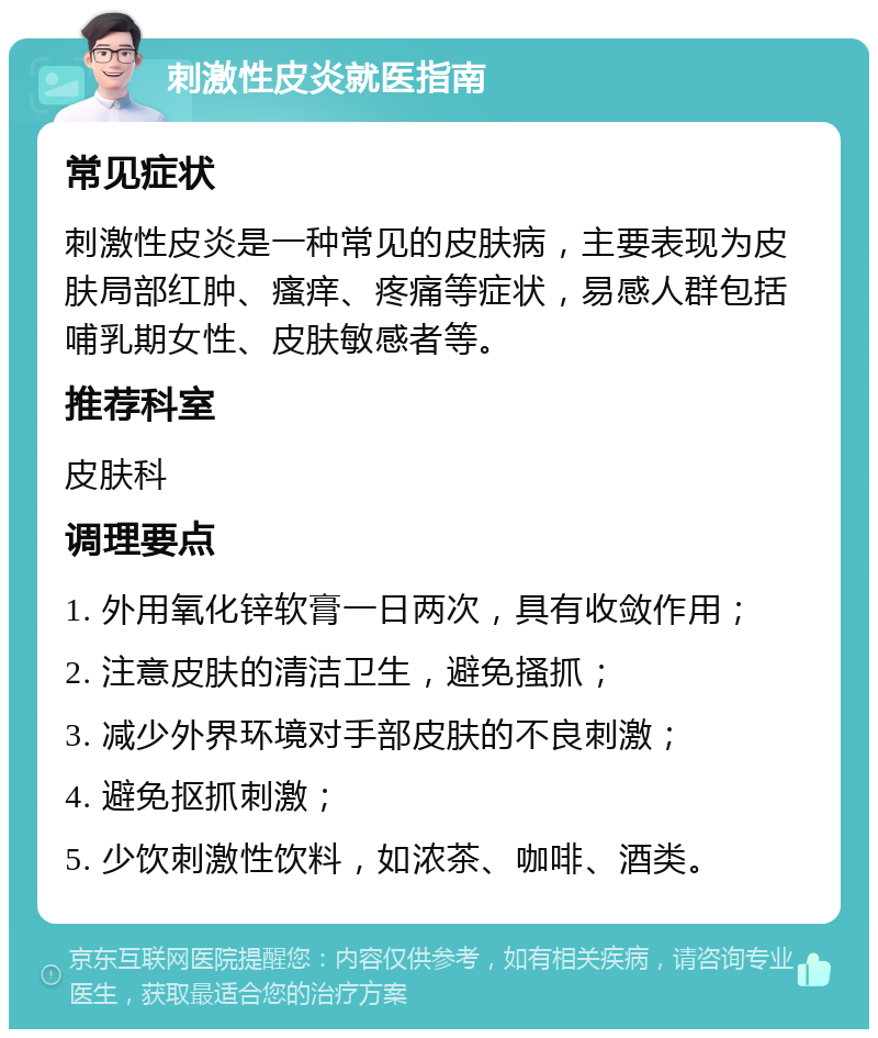 刺激性皮炎就医指南 常见症状 刺激性皮炎是一种常见的皮肤病，主要表现为皮肤局部红肿、瘙痒、疼痛等症状，易感人群包括哺乳期女性、皮肤敏感者等。 推荐科室 皮肤科 调理要点 1. 外用氧化锌软膏一日两次，具有收敛作用； 2. 注意皮肤的清洁卫生，避免搔抓； 3. 减少外界环境对手部皮肤的不良刺激； 4. 避免抠抓刺激； 5. 少饮刺激性饮料，如浓茶、咖啡、酒类。