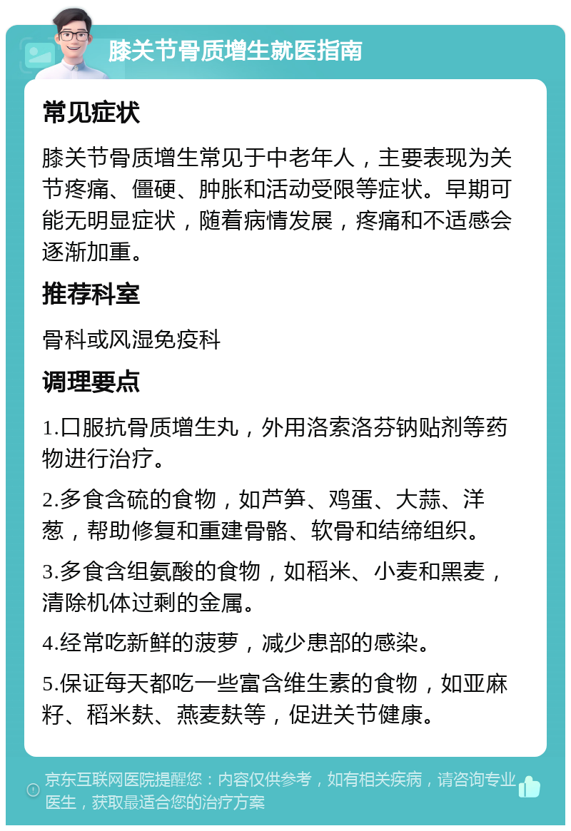 膝关节骨质增生就医指南 常见症状 膝关节骨质增生常见于中老年人，主要表现为关节疼痛、僵硬、肿胀和活动受限等症状。早期可能无明显症状，随着病情发展，疼痛和不适感会逐渐加重。 推荐科室 骨科或风湿免疫科 调理要点 1.口服抗骨质增生丸，外用洛索洛芬钠贴剂等药物进行治疗。 2.多食含硫的食物，如芦笋、鸡蛋、大蒜、洋葱，帮助修复和重建骨骼、软骨和结缔组织。 3.多食含组氨酸的食物，如稻米、小麦和黑麦，清除机体过剩的金属。 4.经常吃新鲜的菠萝，减少患部的感染。 5.保证每天都吃一些富含维生素的食物，如亚麻籽、稻米麸、燕麦麸等，促进关节健康。