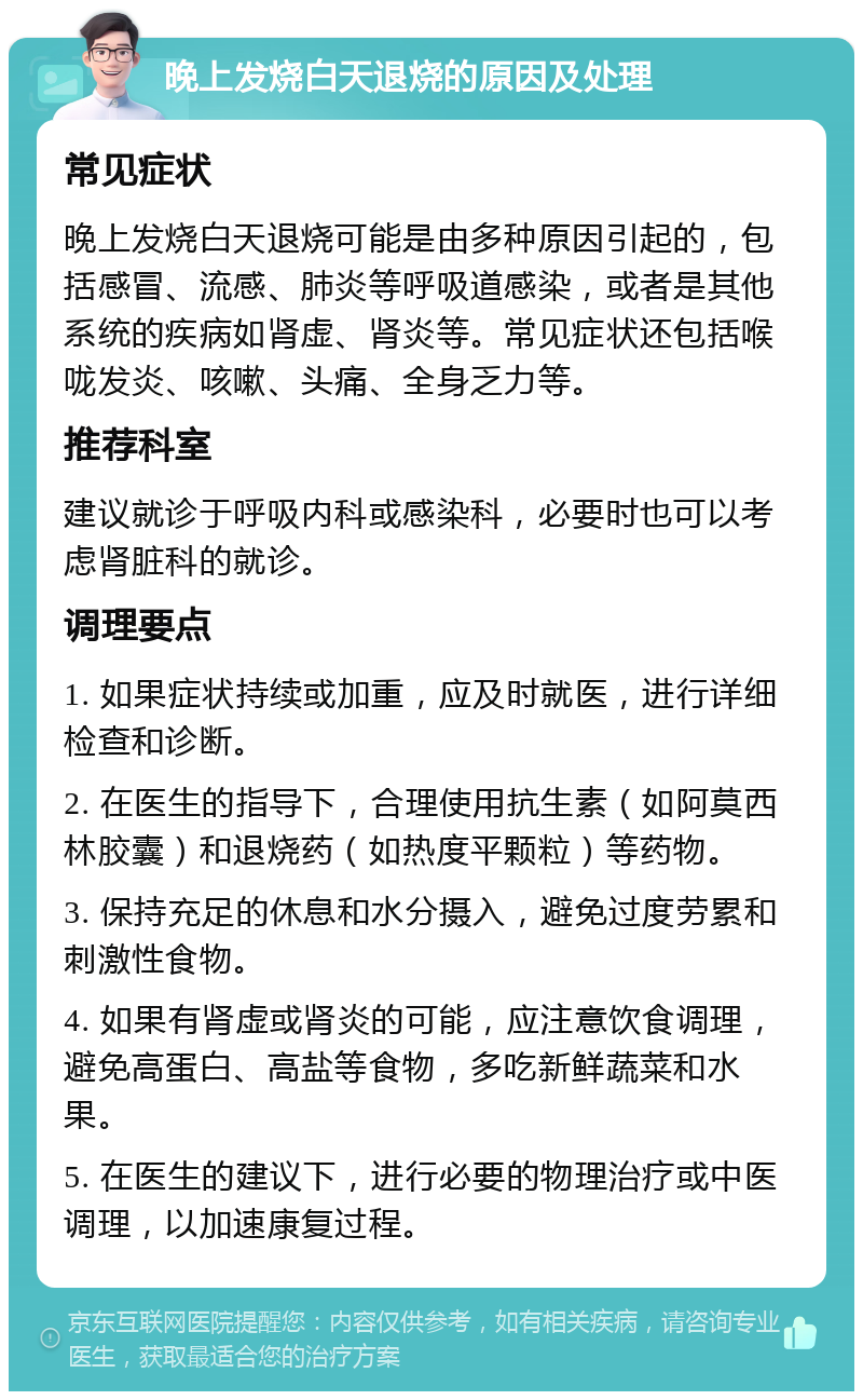 晚上发烧白天退烧的原因及处理 常见症状 晚上发烧白天退烧可能是由多种原因引起的，包括感冒、流感、肺炎等呼吸道感染，或者是其他系统的疾病如肾虚、肾炎等。常见症状还包括喉咙发炎、咳嗽、头痛、全身乏力等。 推荐科室 建议就诊于呼吸内科或感染科，必要时也可以考虑肾脏科的就诊。 调理要点 1. 如果症状持续或加重，应及时就医，进行详细检查和诊断。 2. 在医生的指导下，合理使用抗生素（如阿莫西林胶囊）和退烧药（如热度平颗粒）等药物。 3. 保持充足的休息和水分摄入，避免过度劳累和刺激性食物。 4. 如果有肾虚或肾炎的可能，应注意饮食调理，避免高蛋白、高盐等食物，多吃新鲜蔬菜和水果。 5. 在医生的建议下，进行必要的物理治疗或中医调理，以加速康复过程。