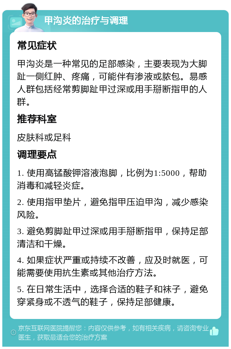 甲沟炎的治疗与调理 常见症状 甲沟炎是一种常见的足部感染，主要表现为大脚趾一侧红肿、疼痛，可能伴有渗液或脓包。易感人群包括经常剪脚趾甲过深或用手掰断指甲的人群。 推荐科室 皮肤科或足科 调理要点 1. 使用高锰酸钾溶液泡脚，比例为1:5000，帮助消毒和减轻炎症。 2. 使用指甲垫片，避免指甲压迫甲沟，减少感染风险。 3. 避免剪脚趾甲过深或用手掰断指甲，保持足部清洁和干燥。 4. 如果症状严重或持续不改善，应及时就医，可能需要使用抗生素或其他治疗方法。 5. 在日常生活中，选择合适的鞋子和袜子，避免穿紧身或不透气的鞋子，保持足部健康。