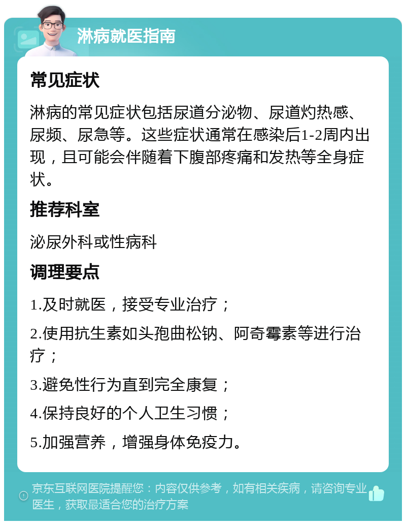 淋病就医指南 常见症状 淋病的常见症状包括尿道分泌物、尿道灼热感、尿频、尿急等。这些症状通常在感染后1-2周内出现，且可能会伴随着下腹部疼痛和发热等全身症状。 推荐科室 泌尿外科或性病科 调理要点 1.及时就医，接受专业治疗； 2.使用抗生素如头孢曲松钠、阿奇霉素等进行治疗； 3.避免性行为直到完全康复； 4.保持良好的个人卫生习惯； 5.加强营养，增强身体免疫力。