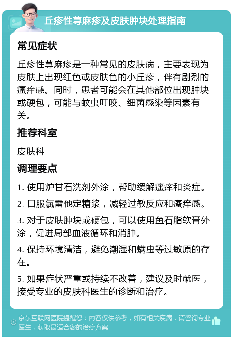 丘疹性荨麻疹及皮肤肿块处理指南 常见症状 丘疹性荨麻疹是一种常见的皮肤病，主要表现为皮肤上出现红色或皮肤色的小丘疹，伴有剧烈的瘙痒感。同时，患者可能会在其他部位出现肿块或硬包，可能与蚊虫叮咬、细菌感染等因素有关。 推荐科室 皮肤科 调理要点 1. 使用炉甘石洗剂外涂，帮助缓解瘙痒和炎症。 2. 口服氯雷他定糖浆，减轻过敏反应和瘙痒感。 3. 对于皮肤肿块或硬包，可以使用鱼石脂软膏外涂，促进局部血液循环和消肿。 4. 保持环境清洁，避免潮湿和螨虫等过敏原的存在。 5. 如果症状严重或持续不改善，建议及时就医，接受专业的皮肤科医生的诊断和治疗。