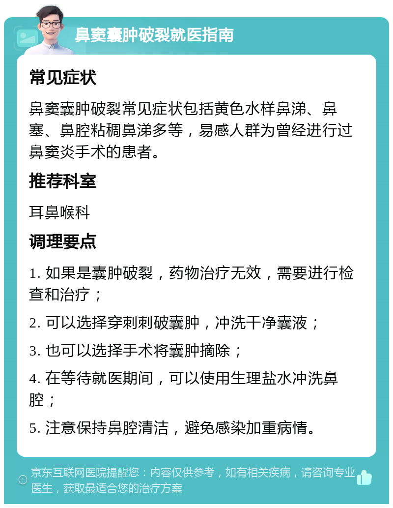 鼻窦囊肿破裂就医指南 常见症状 鼻窦囊肿破裂常见症状包括黄色水样鼻涕、鼻塞、鼻腔粘稠鼻涕多等，易感人群为曾经进行过鼻窦炎手术的患者。 推荐科室 耳鼻喉科 调理要点 1. 如果是囊肿破裂，药物治疗无效，需要进行检查和治疗； 2. 可以选择穿刺刺破囊肿，冲洗干净囊液； 3. 也可以选择手术将囊肿摘除； 4. 在等待就医期间，可以使用生理盐水冲洗鼻腔； 5. 注意保持鼻腔清洁，避免感染加重病情。