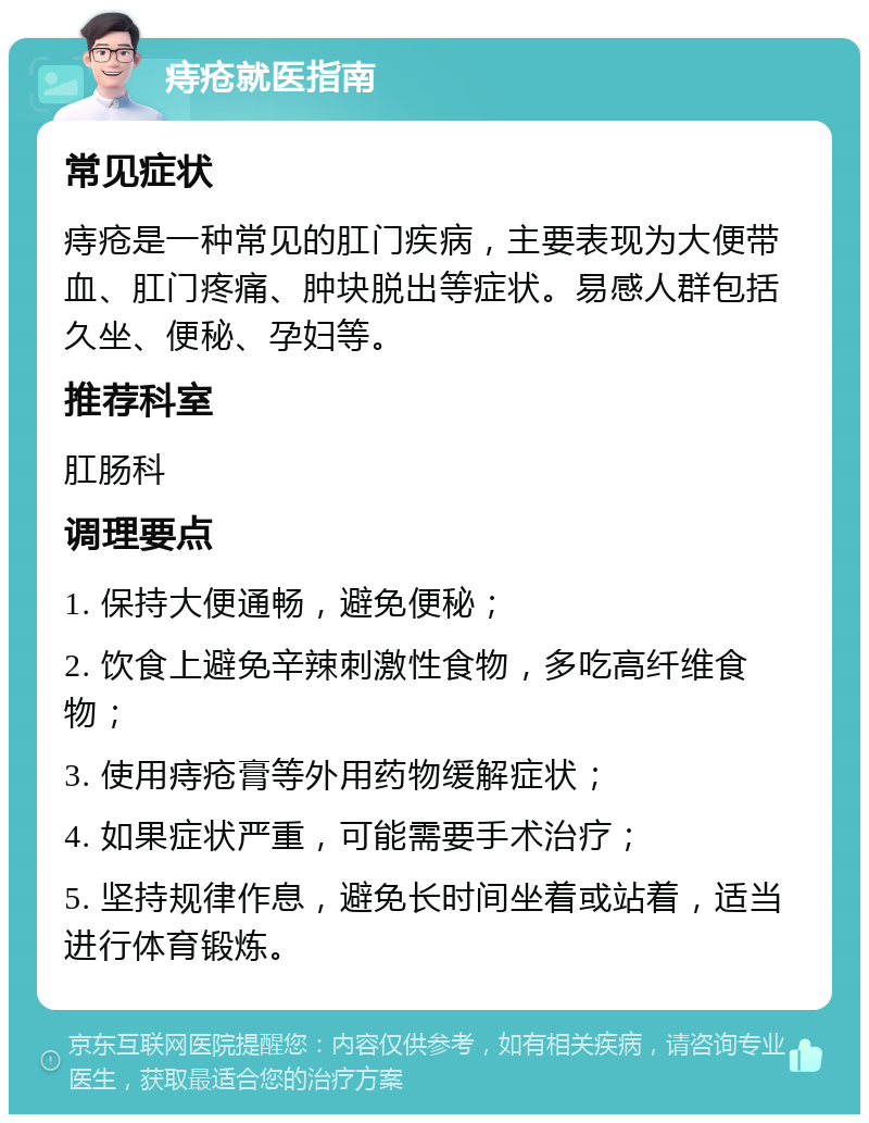 痔疮就医指南 常见症状 痔疮是一种常见的肛门疾病，主要表现为大便带血、肛门疼痛、肿块脱出等症状。易感人群包括久坐、便秘、孕妇等。 推荐科室 肛肠科 调理要点 1. 保持大便通畅，避免便秘； 2. 饮食上避免辛辣刺激性食物，多吃高纤维食物； 3. 使用痔疮膏等外用药物缓解症状； 4. 如果症状严重，可能需要手术治疗； 5. 坚持规律作息，避免长时间坐着或站着，适当进行体育锻炼。