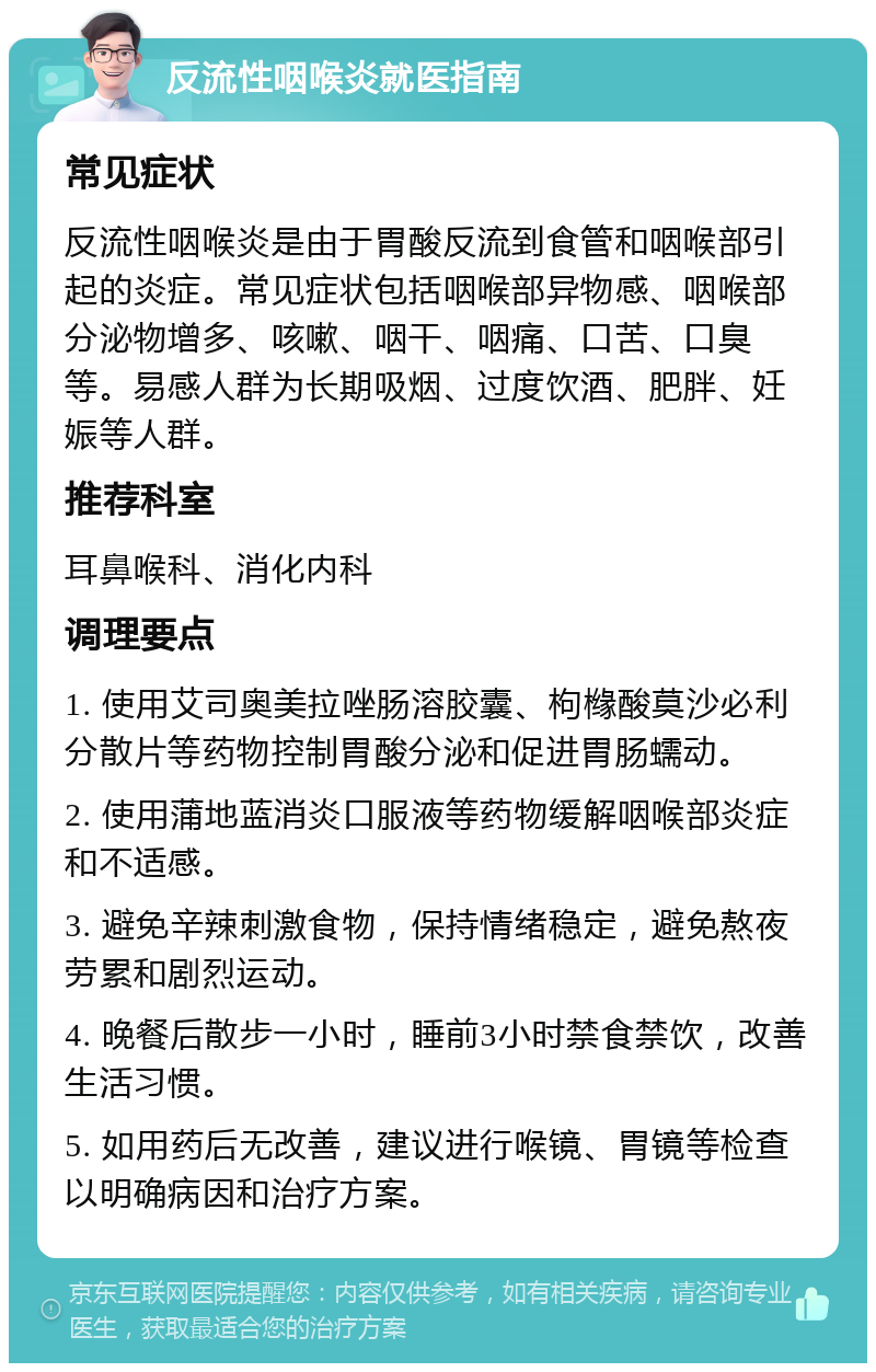 反流性咽喉炎就医指南 常见症状 反流性咽喉炎是由于胃酸反流到食管和咽喉部引起的炎症。常见症状包括咽喉部异物感、咽喉部分泌物增多、咳嗽、咽干、咽痛、口苦、口臭等。易感人群为长期吸烟、过度饮酒、肥胖、妊娠等人群。 推荐科室 耳鼻喉科、消化内科 调理要点 1. 使用艾司奥美拉唑肠溶胶囊、枸橼酸莫沙必利分散片等药物控制胃酸分泌和促进胃肠蠕动。 2. 使用蒲地蓝消炎口服液等药物缓解咽喉部炎症和不适感。 3. 避免辛辣刺激食物，保持情绪稳定，避免熬夜劳累和剧烈运动。 4. 晚餐后散步一小时，睡前3小时禁食禁饮，改善生活习惯。 5. 如用药后无改善，建议进行喉镜、胃镜等检查以明确病因和治疗方案。