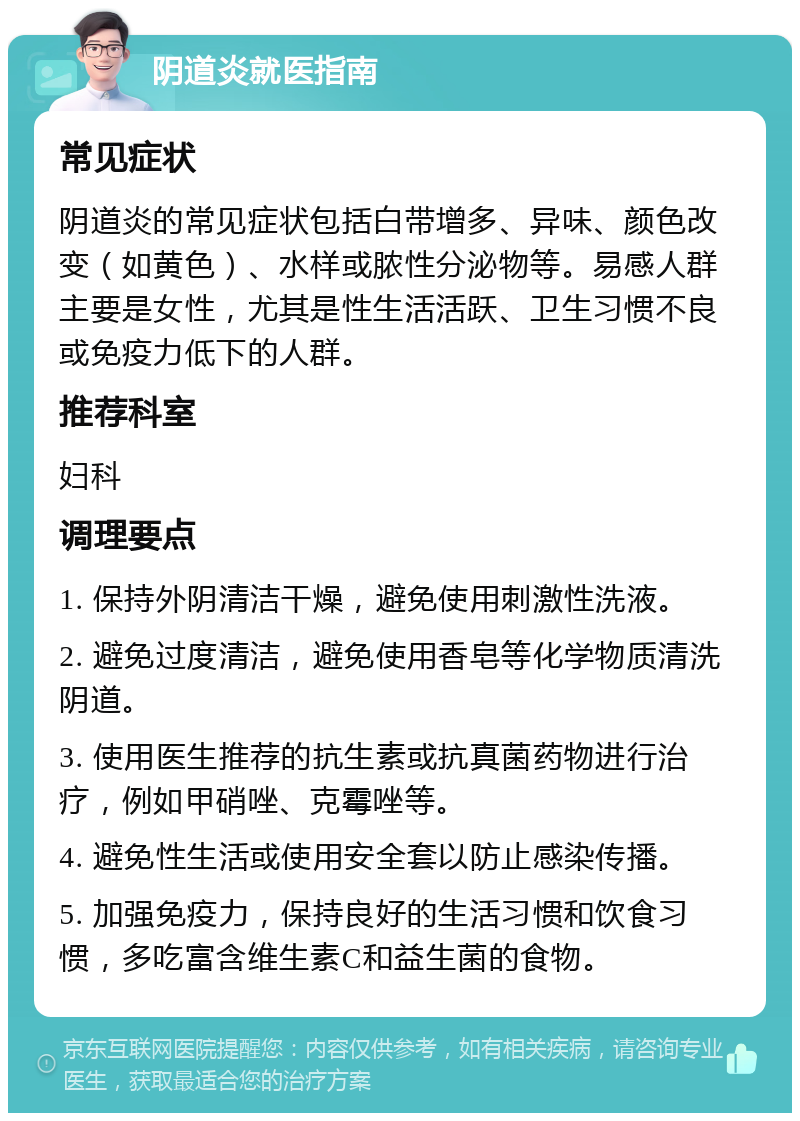 阴道炎就医指南 常见症状 阴道炎的常见症状包括白带增多、异味、颜色改变（如黄色）、水样或脓性分泌物等。易感人群主要是女性，尤其是性生活活跃、卫生习惯不良或免疫力低下的人群。 推荐科室 妇科 调理要点 1. 保持外阴清洁干燥，避免使用刺激性洗液。 2. 避免过度清洁，避免使用香皂等化学物质清洗阴道。 3. 使用医生推荐的抗生素或抗真菌药物进行治疗，例如甲硝唑、克霉唑等。 4. 避免性生活或使用安全套以防止感染传播。 5. 加强免疫力，保持良好的生活习惯和饮食习惯，多吃富含维生素C和益生菌的食物。