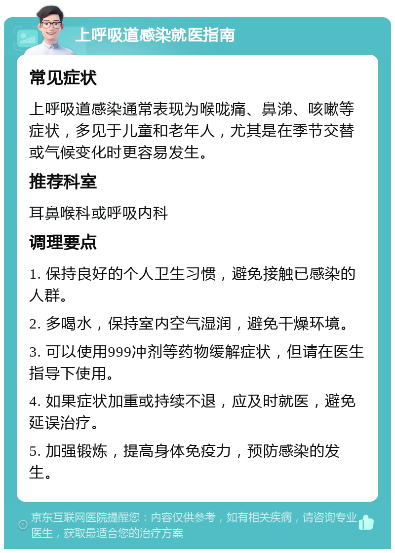 上呼吸道感染就医指南 常见症状 上呼吸道感染通常表现为喉咙痛、鼻涕、咳嗽等症状，多见于儿童和老年人，尤其是在季节交替或气候变化时更容易发生。 推荐科室 耳鼻喉科或呼吸内科 调理要点 1. 保持良好的个人卫生习惯，避免接触已感染的人群。 2. 多喝水，保持室内空气湿润，避免干燥环境。 3. 可以使用999冲剂等药物缓解症状，但请在医生指导下使用。 4. 如果症状加重或持续不退，应及时就医，避免延误治疗。 5. 加强锻炼，提高身体免疫力，预防感染的发生。