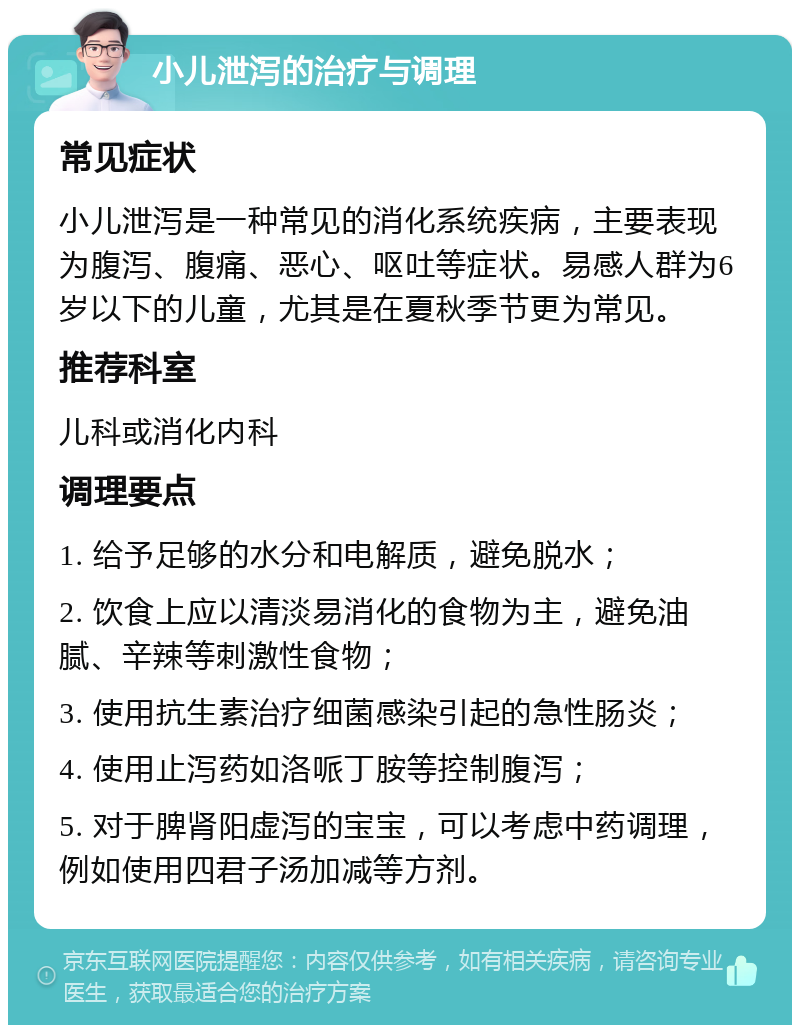 小儿泄泻的治疗与调理 常见症状 小儿泄泻是一种常见的消化系统疾病，主要表现为腹泻、腹痛、恶心、呕吐等症状。易感人群为6岁以下的儿童，尤其是在夏秋季节更为常见。 推荐科室 儿科或消化内科 调理要点 1. 给予足够的水分和电解质，避免脱水； 2. 饮食上应以清淡易消化的食物为主，避免油腻、辛辣等刺激性食物； 3. 使用抗生素治疗细菌感染引起的急性肠炎； 4. 使用止泻药如洛哌丁胺等控制腹泻； 5. 对于脾肾阳虚泻的宝宝，可以考虑中药调理，例如使用四君子汤加减等方剂。