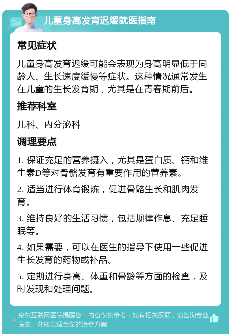 儿童身高发育迟缓就医指南 常见症状 儿童身高发育迟缓可能会表现为身高明显低于同龄人、生长速度缓慢等症状。这种情况通常发生在儿童的生长发育期，尤其是在青春期前后。 推荐科室 儿科、内分泌科 调理要点 1. 保证充足的营养摄入，尤其是蛋白质、钙和维生素D等对骨骼发育有重要作用的营养素。 2. 适当进行体育锻炼，促进骨骼生长和肌肉发育。 3. 维持良好的生活习惯，包括规律作息、充足睡眠等。 4. 如果需要，可以在医生的指导下使用一些促进生长发育的药物或补品。 5. 定期进行身高、体重和骨龄等方面的检查，及时发现和处理问题。